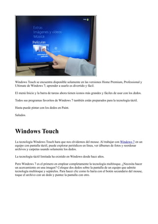 Windows Touch se encuentra disponible solamente en las versiones Home Premium, Professional y
Ultimate de Windows 7; aprender a usarlo es divertido y fácil.
El menú Inicio y la barra de tareas ahora tienen iconos más grandes y fáciles de usar con los dedos.
Todos sus programas favoritos de Windows 7 también están preparados para la tecnología táctil.
Hasta puede pintar con los dedos en Paint.
Saludos.
Windows Touch
La tecnología Windows Touch hara que nos olvidemos del mouse. Al trabajar con Windows 7 en un
equipo con pantalla táctil, puede explorar periódicos en línea, ver álbumes de fotos y reordenar
archivos y carpetas usando solamente los dedos.
La tecnología táctil limitada ha existido en Windows desde hace años.
Pero Windows 7 es el primero en emplear completamente la tecnología multitoque. ¿Necesita hacer
un acercamiento en una imagen? Coloque dos dedos sobre la pantalla de un equipo que admite
tecnología multitoque y sepárelos. Para hacer clic como lo haría con el botón secundario del mouse,
toque el archivo con un dedo y puntee la pantalla con otro.
 