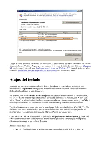 Luego de unos minutos obtendrás los resultados. Generalmente es difícil encontrar los discos
fragmentados en Windows 7, pero puedes ejecutar el proceso de todas formas. Si tienes Windows
XP puedes ver el tutorial para Desfragmentar el disco en Windows XP. Además te invito a leer
sobre una herramienta para desfragmentar los discos duros que recomiendo 100%.
Atajos del teclado
Junto con los nuevos gestos como el Aero Shake, Aero Peek, o el Aero Snap también se han
implementado atajos del teclado que nos permiten emular esas funciones sin recurrir al mouse
(todos ellos basados en la tecla Windows).
Por ejemplo, con WIN + flecha arriba/abajo maximizaremos/minimizaremos la ventana actual,
con WIN + flecha derecha/izquierda haremos que ocupe la mitad de la pantalla, con WIN + tecla
Inicio (Home) se minimizarán todas las ventanas menos la que estamos usando ahora, y con WIN +
barra espaciadora todas las ventanas se volverán transparentes y podremos ver el escritorio.
También disponemos de atajos para usar la superbarra de forma más eficiente. Con SHIFT + Clic
abriremos una nueva instancia de la aplicación (solo funciona para aplicaciones que pueden ser
abiertas varias veces, como la Calculadora, Microsoft Word, navegador, etc).
Con SHIFT + CTRL + Clic abriremos la aplicación con permisos de administrador, y con CTRL
+ Clic cambiaremos entre varias ventanas de una misma aplicación, sin tener que pasar por las
clásicas miniaturas de la nueva barra de tareas.
Algunos otros atajos son:
• Alt + P: En el explorador de Windows, esta combinación permite activar el panel de
 