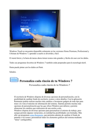 Windows Touch se encuentra disponible solamente en las versiones Home Premium, Professional y
Ultimate de Windows 7; aprender a usarlo es divertido y fácil.
El menú Inicio y la barra de tareas ahora tienen iconos más grandes y fáciles de usar con los dedos.
Todos sus programas favoritos de Windows 7 también están preparados para la tecnología táctil.
Hasta puede pintar con los dedos en Paint.
Saludos.
Personaliza cada rincón de tu Windows 7
Personaliza cada rincón de tu Windows 7
El escritorio de Windows dispone de diversas opciones de personalización, con la
posibilidad de cambiar fondo de escritorio, iconos y otros detalles. Con la aplicación
Rainmeter podrás realizar muchos más cambios e incorporar gadgets de todo tipo para
tener a la vista el máximo de información del sistema. Además permite muchas más
opciones de personalización que las que ofrece Windows por defecto y permite
almacenar los cambios que realicemos de una sesión a otra.
Windows dispone de diversas opciones para personalizar el entorno de trabajo, pero
aunque permite algunas variaciones, en realidad las posibilidades son limitadas. Más
allá van programas como Rainmeter, que permiten además de cambiar el fondo de
pantalla o los iconos, personalizar todos los elementos gráficos del sistema mediante
“skins” configurables.
 