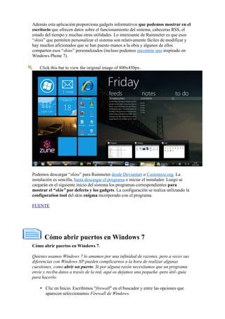 Además esta aplicación proporciona gadgets informativos que podemos mostrar en el
escritorio que ofrecen datos sobre el funcionamiento del sistema, cabeceras RSS, el
estado del tiempo y muchas otras utilidades. Lo interesante de Rainmeter es que esos
“skins” que permiten personalizar el sistema son relativamente fáciles de modificar y
hay muchos aficionados que se han puesto manos a la obra y algunos de ellos
comparten esos “skins” personalizados (incluso podemos encontrar uno inspirado en
Windows Phone 7).
Click this bar to view the original image of 800x450px.
Podemos descargar “skins” para Rainmeter desde Deviantart o Customize.org. La
instalación es sencilla, basta descargar el programa e iniciar el instalador. Luego se
cargarán en el siguiente inicio del sistema los programas correspondientes para
mostrar el “skin” por defecto y los gadgets. La configuración se realiza utilizando la
configuration tool del skin enigma incorporado con el programa.
FUENTE
Cómo abrir puertos en Windows 7
Cómo abrir puertos en Windows 7.
Quienes usamos Windows 7 lo amamos por una infinidad de razones, pero a veces sus
diferencias con Windows XP pueden complicarnos a la hora de realizar algunas
cuestiones, como abrir un puerto. Si por alguna razón necesitamos que un programa
envíe y reciba datos a través de la red, aquí os dejamos una pequeña -pero útil- guía
para hacerlo:
• Clic en Inicio. Escribimos "firewall" en el buscador y entre las opciones que
aparecen seleccionamos Firewall de Windows.
 