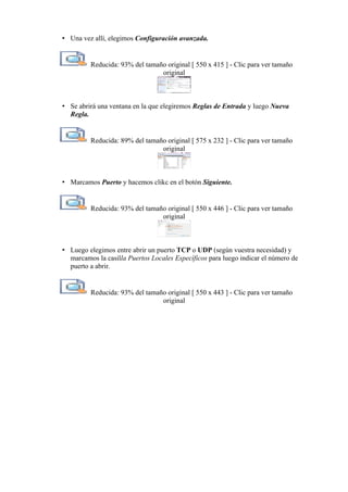 • Una vez allí, elegimos Configuración avanzada.
Reducida: 93% del tamaño original [ 550 x 415 ] - Clic para ver tamaño
original
• Se abrirá una ventana en la que elegiremos Reglas de Entrada y luego Nueva
Regla.
Reducida: 89% del tamaño original [ 575 x 232 ] - Clic para ver tamaño
original
• Marcamos Puerto y hacemos clikc en el botón Siguiente.
Reducida: 93% del tamaño original [ 550 x 446 ] - Clic para ver tamaño
original
• Luego elegimos entre abrir un puerto TCP o UDP (según vuestra necesidad) y
marcamos la casilla Puertos Locales Específicos para luego indicar el número de
puerto a abrir.
Reducida: 93% del tamaño original [ 550 x 443 ] - Clic para ver tamaño
original
 