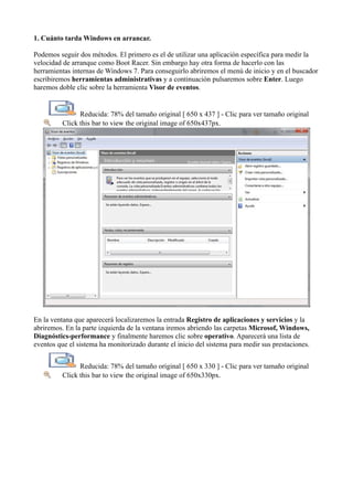 1. Cuánto tarda Windows en arrancar.
Podemos seguir dos métodos. El primero es el de utilizar una aplicación específica para medir la
velocidad de arranque como Boot Racer. Sin embargo hay otra forma de hacerlo con las
herramientas internas de Windows 7. Para conseguirlo abriremos el menú de inicio y en el buscador
escribiremos herramientas administrativas y a continuación pulsaremos sobre Enter. Luego
haremos doble clic sobre la herramienta Visor de eventos.
Reducida: 78% del tamaño original [ 650 x 437 ] - Clic para ver tamaño original
Click this bar to view the original image of 650x437px.
En la ventana que aparecerá localizaremos la entrada Registro de aplicaciones y servicios y la
abriremos. En la parte izquierda de la ventana iremos abriendo las carpetas Microsof, Windows,
Diagnóstics-performance y finalmente haremos clic sobre operativo. Aparecerá una lista de
eventos que el sistema ha monitorizado durante el inicio del sistema para medir sus prestaciones.
Reducida: 78% del tamaño original [ 650 x 330 ] - Clic para ver tamaño original
Click this bar to view the original image of 650x330px.
 