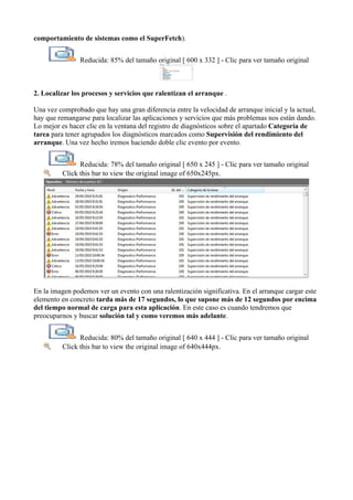 comportamiento de sistemas como el SuperFetch).
Reducida: 85% del tamaño original [ 600 x 332 ] - Clic para ver tamaño original
2. Localizar los procesos y servicios que ralentizan el arranque .
Una vez comprobado que hay una gran diferencia entre la velocidad de arranque inicial y la actual,
hay que remangarse para localizar las aplicaciones y servicios que más problemas nos están dando.
Lo mejor es hacer clic en la ventana del registro de diagnósticos sobre el apartado Categoría de
tarea para tener agrupados los diagnósticos marcados como Supervisión del rendimiento del
arranque. Una vez hecho iremos haciendo doble clic evento por evento.
Reducida: 78% del tamaño original [ 650 x 245 ] - Clic para ver tamaño original
Click this bar to view the original image of 650x245px.
En la imagen podemos ver un evento con una ralentización significativa. En el arranque cargar este
elemento en concreto tarda más de 17 segundos, lo que supone más de 12 segundos por encima
del tiempo normal de carga para esta aplicación. En este caso es cuando tendremos que
preocuparnos y buscar solución tal y como veremos más adelante.
Reducida: 80% del tamaño original [ 640 x 444 ] - Clic para ver tamaño original
Click this bar to view the original image of 640x444px.
 