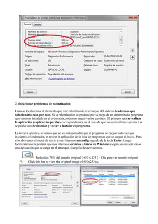3. Solucionar problemas de ralentización.
Cuando localicemos el elemento que esté ralentizando el arranque del sistema tendremos que
solucionarlo caso por caso. Si la relentización se produce por la carga de un determinado programa
que tenemos instalado en el ordenador, podemos seguir varios caminos. El primero será actualizar
la aplicación o aplicar los parches correspondientes en el caso de que no sea la última versión. Lo
segundo será desinstalar y volver a instalar el programa.
La tercera opción y si vemos que no es indispensable que el programa se cargue cada vez que
iniciamos el ordenador, es retirar la aplicación de la lista de programas que se cargan al inicio. Para
ello abriremos el menú de inicio y escribiremos msconfig seguido de la tecla Enter. Luego
localizaremos la pestaña que nos interesa (servicios o Inicio de Windows) según sea un servicio o
una aplicación que se carga en el arranque. Luego la desactivaremos.
Reducida: 78% del tamaño original [ 650 x 233 ] - Clic para ver tamaño original
Click this bar to view the original image of 650x233px.
 