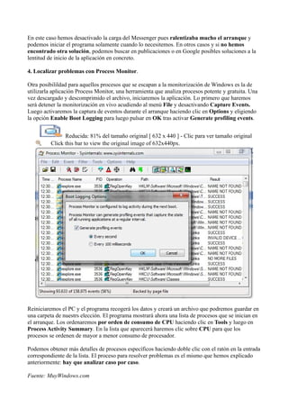 En este caso hemos desactivado la carga del Messenger pues ralentizaba mucho el arranque y
podemos iniciar el programa solamente cuando lo necesitemos. En otros casos y si no hemos
encontrado otra solución, podemos buscar en publicaciones o en Google posibles soluciones a la
lentitud de inicio de la aplicación en concreto.
4. Localizar problemas con Process Monitor.
Otra posibilildad para aquellos procesos que se escapan a la monitorización de Windows es la de
utilizarla aplicación Process Monitor, una herramienta que analiza procesos potente y gratuita. Una
vez descargado y descomprimido el archivo, iniciaremos la aplicación. Lo primero que haremos
será detener la monitorización en vivo acudiendo al menú File y desactivando Capture Events.
Luego activaremos la captura de eventos durante el arranque haciendo clic en Options y eligiendo
la opción Enable Boot Logging para luego pulsar en OK tras activar Generate profiling events.
Reducida: 81% del tamaño original [ 632 x 440 ] - Clic para ver tamaño original
Click this bar to view the original image of 632x440px.
Reiniciaremos el PC y el programa recogerá los datos y creará un archivo que podremos guardar en
una carpeta de nuestrs elección. El programa mostrará ahora una lista de procesos que se inician en
el arranque. Los ordenaremos por orden de consumo de CPU haciendo clic en Tools y luego en
Process Activity Summary. En la lista que aparecerá haremos clic sobre CPU para que los
procesos se ordenen de mayor a menor consumo de procesador.
Podemos obtener más detalles de procesos específicos haciendo doble clic con el ratón en la entrada
correspondiente de la lista. El proceso para resolver problemas es el mismo que hemos explicado
anteriormente: hay que analizar caso por caso.
Fuente: MuyWindows.com
 