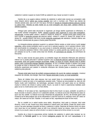 calatorie in astral ci apare la modul CUM sa calatorim sau macar sa iesim in astral.
Inainte de a va sugera cateva metode de calatorie in astral este nevoie sa cunoastem cate
ceva despre planul astral sau lumea cealalta asa cum o numesc unii. Planul sau starea de
vibratie astrala este, asa cum am mai spus, formata si situata la intrepatrunderea planului mental
cu planul fizic. Vibratia sa este medie iar ca nivel energetic are doua stari: astralul inferior si
astralul superior.
Intregul plan astral este structurat si organizat, pe langa starile superioara si inferioara, in
mai multe substari energetice. Astfel, astralul superior este organizat in noua stari energetice,
vibrationale, numite astfel: stratul I, stratul II, stratul III, stratul IV - aceste prime patru straturi mai
sunt numite si straturile primare ale planului astral - stratul V, stratul VI, stratul VII, stratul VIII si
stratul IX - aceste straturi mai sunt numite straturile superioare ale astralului. Astralul inferior are
trei straturi vibrationale de joasa si foarte joasa frecventa.
La intrepatrunderea astralului superior cu astralul inferior exista un strat comun numit stratul
ratacirilor, adica stratul entitatilor care nu sunt nici in astralul superior, nici in astralul inferior, care,
prin acumularile lor energetice nu au avut acces in straturile astralului superior dar nu au cazut
nici in straturile astralului inferior. Intre aceste straturi nu exista granite sau bariere asa cum ne-
am astepta noi sa fie, ci este vorba doar de vibratie, de schimbare de vibratie, de schimbare de
frecventa.
Nici nu este nevoie de paza pentru ca entitatile negre din straturile inferioare ale astralului
inferior sa nu poata patrunde in astralul superior caci in straturile planului astral se intra doar prin
rezonanta, doar prin gradul energiei acumulate. Astfel, ca dupa ce moare, fiecare intra in stratul
pentru care a acumulat energia (faptele) necesara. Si nici o entitate situata in straturi mai joase
nu poate sa intre in straturile mai inalte, nici macar un nivel, cu un grad. In schimb, entitatile din
straturile superioare pot calatori in straturile inferioare dar vibratia joasa a acestora nu le face
calatoria prea placuta.
Fiecare strat este locuit de entitati corespunzatoare din punct de vedere energetic, nivelului
respectiv de vibratie, de energie. Asa incat, fiecare strat este o lume, un nivel existential.
Daca ati inteles bine cele expuse mai sus puteti trece la constientizarea metodelor de
calatorie in astral pe care vi le sugereaza aceasta carte. Trebuie sa recunoasteti ca, desi ati citit
foarte multe carti metafizice, de astrologie, aproape niciunde n-ati gasit ceea ce va interesa:
moduri si tehnici de intrare in planul astral. Acum, ca aveti in maini o asemenea realitate aveti
grija ca sa nu irositi sansa care v-a fost oferita.
Motto-ul: In tot ceea ce faci, raporteaza-te doar la tine insuti v-a spus, probabil, ca pentru a
reusi oriunde si oricand, precum si in calatoriile astrale, nu trebuie sa te lasi influentat de ceea ce
spun sau fac ceilalti, nu trebuie sa te lasi influentat de prejudecati, de frici, de formele gand care
incearca sa te descurajeze sau sa te influenteze in asa fel incat sa nu realizezi nimic din ceea ce
visezi, din ceea ce ti-ai dori. Asadar, in tot ceea ce faci, raporteaza-te doar la tine insuti.
Sa nu credeti ca in astral exista ceva static, dimpotriva, totul este in miscare, totul este
dinamic, nimic nu sta. Acest lucru face calatoria in astral putin mai dificila. Poate din acest motiv
unora li se pare aproape imposibil sa faca o calatorie in astral. Depinde de fiecare dintre noi daca
vom reusi sau nu sa realizam ceea ce altii n-au indraznit macar sa viseze, ceea ce la urechea
omului nu s-a auzit, ceea ce ochiul omului n-a vazut si ceea ce la inima omului nu s-a suit.
Inainte de a trece la expunerea primei metode de calatorie in astral este necesar sa ne
reamintim ca formele gand nu au numai inteligenta proprie dar ele sunt nemuritoare si isi
 
