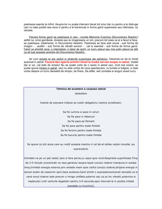 pastreaza esenta la infinit. Asupra lor nu poate interveni decat tot omul dar nu pentru a le distruge
caci nu este posibil asa ceva ci pentru a le transmuta in forme gand superioare sau inferioare, ca
vibratie.
Fiecare forma gand se pastreaza in asa - numita Memorie Cosmica (Documentul Akashic)
astfel ca, orice gandeste, doreste sau isi imagineaza un om, precum tot ceea ce el a facut si face,
se pastreaza, totalmente, in Documentul Akashic. Pastrarea se face atat vizual - sub forma de
imagini - , auditiv - sub forma de vibratii sonore - , cat si esential - sub forma de forma gand.
Cand va amintiti ceva, o intamplare, o stare de spirit, un lucru placut sau mai putin placut sa stiti
ca ati luat aceasta amintire din Documentul Akashic.
Iar cum acesta isi are sediul in straturile superioare ale astralului, folosindu-va de el intrati
automat in astral. Facand deci apel la amintiri intrati la modul cel mai simplu in astral. Vedeti
dar si voi, cat este de simplu! Nu se poate vorbi de o iesire in astral caci, mult mai corect, se
poate spune intrare in astral, caci nu este vorba de ceva spectaculos, cu tunete si fulgere, ci este
vorba despre un lucru deosebit de simplu, de firesc. De altfel, veti constata si singuri acest lucru.
Tehnica de scoatere a corpului astral
dedublare
Inainte de exersare trebuie sa rostiti obligatoriu mantra ocrotitoare:
Sa fie Lumina si pace in ceruri
Sa fie pace in Adancuri
Sa fie pace pe Pamant
Sa fie pace pentru toate fiintele
Sa fie fericire pentru toate fiintele
Sa fie bucurie pentru toate fiintele
Se spune ca toti aceia care au rostit aceasta mantra in cel de-al doilea razboi mondial ,au
supravietuit.
Intindeti-va pe un pat neted ,tare si fara perna,cu capul spre nord.Respiratia superficiala.Timp
de 3-5 minute concentrati-va raza gandului asupra bazei conului chakrei manipura.in acelasi
timp,trimiteti energia externa prin ambele maini spre varful conului chakrei,dirijand energia in
sensul acelor de ceasornic spre baza acestuia.Cand simtiti o suprasaturare(aveti senzatia ca si
cand conul chakrei este precum o minge umflata puternic sau ca au loc vibratii puternice si
neplacute) uniti varfurile degetelor pentru 5-6 secunde,apoi intorceti-le in pozitia initiala
(paralele cu trunchiul).
 