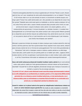 Folosind autosugestia,deschide-tiva ecluza sugestionala prin formula “fiecare cuvant ,fiecare
gand al meu va fi usor receptionat de catre psihic,bioenergosistem si se va indeplini”.Timp de
15-20 minute uitati-va in sus (de exemplu la tavan) si concentrati-va atentia asupra unui
singur gand:”Corpul meu subtil astral poate usor ,fara greutate sa se desprinda de corpul meu
fizic grosier”.Repetati pana cand acest gand se impleteste cu dorinta voastra arzatoare intr-un
tot unitar.Primul semn este o usoara vibratie acorpului.Apoi,comutati ochiul mintii (nu luati
privirea de la tavan ) asupra invelisului vostru astral ( de culoare galbena ,unit cu
manipura)timp de aproximativ 3 minute.Vizualizati-l cu claritate (mental.). In acelasi timp
autosugestionati-va cu formula”corpul meu astral conduce usor corpul grosier.Materia grosiera
se va desprinde usor,la dorinta mea,de cea subtila.Corpul meu astral devine acum de o mie de
ori mai puternic decat cel fizic si il pot transmite usor la orice distanta,apoi il pot intoarece
usor.Vointa mea dirijeaza usor astralul”.
Efectuati o puternica trimitere de energie di chakra manipura spre invelisul astral.Prin efort de
vointa si dorinta puternica (dar fara supraincordare fizica) separati incet corpul astral ,ridicati-l
pana al tavan,rostind de trei ori formula de autosugestionare:”Am invins forta gravitationala a
Pamantului”.Veti simti o impingere usoara si dublura voastra astrala se va afla langa
tavan.Apoi,daca ,doriti puteti trce prin perete,puteti sa va inaltati spre stele...Legatura dintre
invelisul astral si cel fizic se pastreaza in permanenta.Ceea ce vede invelisul vostru astral vede
si cel fizic.Transmiterea informatiei se realizeaza prin canalul bioenergoinformational.
Daca veti simti extenuare,intoarceti imediat invelisul vostru astral.Atunci cand astralul
vostru este puternic slabit,prin forta gandului(deoarece controlul trebuie sa fie permanent)
deschideti “ecluzele”de la varfurile degetelor,directionati energia spre manipura incarcand-o si
trimiteti un puternic flux de energie astralului.
In primii 2-3 ani ,atunci cand efectuati acest exercitiu,langa dumneavoastra trebuie
sa se afle obligatoriu un profesionist,un maestru,pentru a fi in siguranta.Altfel,exista
pericolul de a nu intoarce corect invelisul astral sau, si mai periculos,de a nu-l
intoarce deloc,ceea ce echivaleaza cu moartea fizica.Invatati sa va controlati si,in
primii ani, nu indepartati astralul la distante mari.
Avand in vedere ca in planul astral orice gand se indeplineste instantaneu trebuie sa
avem un cotrol absolut asupra gandurilor.De multe ori celor incepatori in momentil
desprinderii de corpul fizic le apare o stare de frica (de cele mai multe ori cea de a muri).Daca
se intampla sa aveti o stare de teama cel mai indicat este sa rostiti numele maestrilor
iluminati(Isus de exemplu).
 