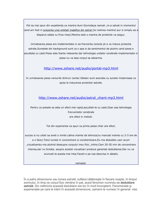 Pot sa mai spun din expetienta ca mantra Aum Govindaya namah ,m-a salvat in momentul
cand am fost in prezenta unei entitati malefice din astral (la rostirea mantrei pur si simplu ea a
disparut odata cu frica mea).Mantra este o mantra de protectie va asigur.
Urmatoarea piesa are implementata in ea frecventa corecta pt a va induce proiectia
astrala.Sunetele din background sunt ca o apa si da sentimentul de plutire cand piesa e
ascultata cu casti.Piesa este foarte relaxanta dar tehnologia undelor cerebrale implementata in
piesa nu va lasa corpul sa adoarma.
http://www.zshare.net/audio/portal-mp3.html
In urmatoarea piesa versurile dintrun cantec tibetan sunt asociate cu sunete misterioase ce
ajuta la inducerea proiectiei astrale.
http://www.zshare.net/audio/astral_chant-mp3.html
Pentru ca piesele sa aiba un efect mai rapid,ascultati-le cu casti.Doar asa tehnologia
frecventelor cerebrale
are efect in melodi.
Tot din experienta va spun ca prima piesa chiar are efect.
succes si nu uitati sa aveti o minte calma inainte de tehnica(nu mancati inainte cu 2-3 ore de
a o face).Totul consta in concentrare si constientizare.Eu ma dedublez usor acum
,vizualizandu-ma plutind deasupra corpului meu fizic ,intins.Cam 20-30 min de concentrare
intensa,dar nu fortata, asupra acestei vizualizari produce garantat dedublarea.Dar nu va
aruncati la acesta mai intai.Faceti-o pe cea descrisa in detaliu
namaste
În a patra dimensiune sau lumea astrală, sufletul călătoreşte în fiecare noapte, în timpul
somnului, în timp ce corpul fizic rămâne în pat, acest fenomen numindu-se dedublare
astrală. Din nefericire această dedublare are loc în mod inconştient. Fenomenele şi
experienţele pe care le trăim în această dimensiune, oamenii le numesc în general: vise.
 