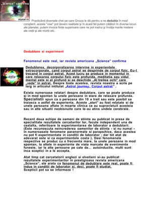 Practicând diversele chei pe care Gnoza le dă pentru a ne dedubla în mod
conştient, aceste "vise" pot deveni realitate şi în acest fel putem călători în diverse locuri
ale planetei, putem invoca fiinţe superioare care ne pot instrui şi învăţa marile mistere
ale vieţii şi ale morţii etc.
Dedublare si experiment
Fenomenul este real, iar revista americana „Science” confirma
Dedublarea, decorporalizarea intervine in experientele
extracorporale, cand corpul astral se desprinde de corpul fizic, Eu-l
trecand in corpul astral. Acest lucru se produce in momentul in
care relaxarea corpului fizic este profunda, meditatia sau vidul
mental este si el profund si se deschide „Al treilea ochi” care
„vede” in astral. Despre toate acestea, revista noastra a scris pe
larg in articolul intitulat „Astral journey. Corpul astral ” .
Exista numeroase relatari despre dedublare, care se poate produce
si in mod spontan la unele persoane in stare de relaxare profunda.
Specialistii spun ca o persoana din 10 a trait sau este posibil sa
traiasca o astfel de experienta. Aceste „stari” au fost relatate si de
unele persoane aflate in moarte clinica ce au supravietuit acesteia
sau in alte situatii neobisnuite care le-au atins undele cerebrale.
Recent doua echipe de oameni de stiinta au publicat in presa de
specialitate rezultatele cercetarilor lor, facute independent una de
cealalta, referitoare la experimentarea de laborator a dedublarii.
(Este recunoscuta neincrederea oamenilor de stiinta - si nu numai -
in numeroasele fenomene paranormale si parapsihice, daca acestea
nu pot fi experimentate in conditii de laborator ; dar tot atat de
adevarat este si ca experimentele costa ). Desi fenomenele
respective se produc cu o frecventa mare, la unele persoane in mod
spontan, la altele in experiente de viata marcate de evenimente
funeste, iar la alte persoane pe cale de… autoinductie, multi sunt
inca sceptici in a le accepta.
Atat timp cat cercetatorii englezi si elvetieni si-au publicat
rezultatele experimentarilor in prestigioasa revista americana
„Science”, ele arata ca fenomenul de dedublare este real, poate fi
indus in conditii de laborator si, deci, poate fi studiat.
Scepticii pot sa se informeze !
 
