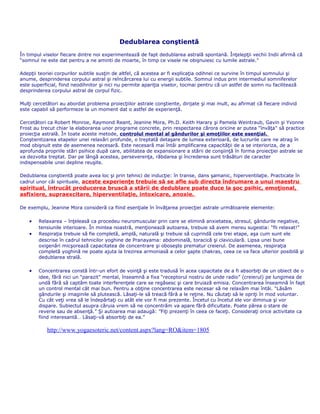 Dedublarea conştientă
În timpul viselor fiecare dintre noi experimentează de fapt dedublarea astrală spontană. Înţelepţii vechii Indii afirmă că
“somnul ne este dat pentru a ne aminti de moarte, în timp ce visele ne obişnuiesc cu lumile astrale.”
Adepţii teoriei corpurilor subtile susţin de altfel, că acestea ar fi explicaţia odihnei ce survine în timpul somnului şi
anume, desprinderea corpului astral şi reîncărcarea lui cu energii subtile. Somnul indus prin intermediul somniferelor
este superficial, fiind neodihnitor şi nici nu permite apariţia viselor, tocmai pentru că un astfel de somn nu facilitează
desprinderea corpului astral de corpul fizic.
Mulţi cercetători au abordat problema proiecţiilor astrale conştiente, dirijate şi mai mult, au afirmat că fiecare individ
este capabil să performeze la un moment dat o astfel de experienţă.
Cercetători ca Robert Monroe, Raymond Reant, Jeanine Mora, Ph.D. Keith Harary şi Pamela Weintraub, Gavin şi Yvonne
Frost au trecut chiar la elaborarea unor programe concrete, prin respectarea cărora oricine ar putea “învăţa" să practice
proiecţia astrală. În toate aceste metode, controlul mental al gândurilor şi emoţiilor este esenţial.
Conştientizarea etapelor unei relaxări profunde, o treptată detaşare de lumea exterioară, de lucrurile care ne atrag în
mod obişnuit este de asemenea necesară. Este necesară mai întâi amplificarea capacităţii de a se interioriza, de a
aprofunda propriile stări psihice după care, abilitatea de expansionare a stării de conşiinţă în forma proiecţiei astrale se
va dezvolta treptat. Dar pe lângă acestea, perseverenţa, răbdarea şi încrederea sunt trăsături de caracter
indispensabile unei depline reuşite.
Dedublarea conştientă poate avea loc şi prin tehnici de inducţie: în transe, dans şamanic, hiperventilaţie. Practicate în
cadrul unor căi spirituale, aceste experienţe trebuie să se afle sub directa îndrumare a unui maestru
spiritual, întrucât producerea bruscă a stării de dedublare poate duce la şoc psihic, emoţional,
asfixiere, supraexcitare, hiperventilaţie, intoxicare, anoxie.
De exemplu, Jeanine Mora consideră ca fiind esenţiale în învăţarea proiecţiei astrale următoarele elemente:
• Relaxarea – înţeleasă ca procedeu neuromuscular prin care se elimină anxietatea, stresul, gândurile negative,
tensiunile interioare. În mintea noastră, menţionează autoarea, trebuie să avem mereu sugestia: “fii relaxat!”
• Respiraţia trebuie să fie completă, amplă, naturală şi trebuie să cuprindă cele trei etape, aşa cum sunt ele
descrise în cadrul tehnicilor yoghine de Pranayama: abdominală, toracică şi claviculară. Lipsa unei bune
oxigenări micşorează capacitatea de concentrare şi oboseşte prematur creierul. De asemenea, respiraţia
completă yoghină ne poate ajuta la trezirea armoniasă a celor şapte chakras, ceea ce va face ulterior posibilă şi
dedublarea strală.
• Concentrarea constă într-un efort de voinţă şi este tradusă în acea capacitate de a fi absorbiţi de un obiect de o
idee, fără nici un “parazit” mental, înseamnă a fixa “receptorul nostru de unde radio” (creierul) pe lungimea de
undă fără să captăm toate interferenţele care se regăsesc şi care bruiază emisia. Concentrarea înseamnă în fapt
un control mental cât mai bun. Pentru a obţine concentrarea este necesar să ne relaxăm mai întâi. “Lăsăm
gândurile şi imaginile să plutească. Lăsaţi-le să treacă fără a le reţine. Nu căutaţi să le opriţi în mod voluntar.
Cu cât veţi vrea să le îndepărtaţi cu atât ele vor fi mai prezente. Încetul cu încetul ele vor diminua şi vor
dispare. Subiectul asupra căruia vrem să ne concentrăm va apare fără dificultate. Poate părea o stare de
reverie sau de absenţă.” Şi autoarea mai adaugă: ”Fiţi prezenţi în ceea ce faceţi. Consideraţi orice activitate ca
fiind interesantă… Lăsaţi-vă absorbiţi de ea.”
http://www.yogaesoteric.net/content.aspx?lang=RO&item=1805
 