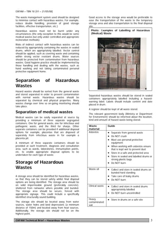 OXFAM – TBN 18 (V1 – 21/05/08)

The waste management system used should be designed          Good access to the storage area would be preferable to
to minimise contact with hazardous wastes. For example,      ease the transportation of the waste to the temporary
reduce double handling, provision of good storage            storage area and also transportation to the final disposal
facilities, effective transportation, etc.)                  site.
Hazardous wastes must not be burnt under any                  Photo: Examples of Labelling of Hazardous
circumstances (the only exception to this would be some       (Medical) Waste
medical wastes but only under controlled and appropriate
incineration methods).
Risks of indirect contact with hazardous wastes can be
reduced by appropriately containing the wastes in sealed
drums, which are appropriately labelled. Vector control
should be applied, such as covering waste and containing
within strong vector resistant drums. Water sources
should be protected from contamination from hazardous
wastes. Good hygiene practice should be implemented by
those handling and dealing with the wastes, such as
hand washing and not taking contaminated personal
protective equipment home.


Separation                 of       Hazardous
Wastes
Hazard wastes should be sorted from the general waste
and stored separated in order to prevent contamination       Separated hazardous wastes should be stored in sealed
with normal waste. Hazardous wastes should be                containers appropriately labelled including a hazard-
separated by chemical and physical properties. Many          warning label. Labels should include content and date
wastes change over time so on-going monitoring should        placed in drum.
take place.
                                                             A register should be kept of all waste stored.
Separation of medical wastes                                 The relevant government body (Ministry or Department
Medical wastes can be easily separated at source by          for Environment) should be informed about the location,
providing a minimum of three separate segregated             kind and amount of hazard waste being stored.
containers. One for general waste, one for infectious and
pathogenic waste, and the third for sharps. Other            Waste            Guide
separate containers can be provided if additional disposal   material
options for example, placentas that are disposed of          Asbestos         • Separate from general waste
separately from infectious waste in for example a                             • Do NOT crush
placenta pit.
                                                                              • Must use personal protective
A minimum of three separate containers should be                                 equipment
provided at each treatment, diagnosis and consultation                        • When working with asbestos ensure
area, such as wards, laboratories, immunisation points,                          that is kept wet to prevent dust
etc. to enable appropriate disposal options to be                             • Store in a safe and protected area
undertaken for each type of waste.
                                                                              • Store in sealed and labelled drums or
                                                                                 strong plastic bags
Storage of Hazardous                                                          • Do NOT burn
Wastes                                                       Waste oil        • Collect and store in sealed drums on
                                                                                 bunded hard standing
A storage area should be identified for hazardous wastes,                     • Take care of leaky drums
so that they can be stored safety whilst final disposal                       • Do NOT burn
options are being identified. The storage area should be
on solid impermeable ground (preferably concrete),           Clinical waste   • Collect and store in sealed drums
sheltered from rainwater where possible and bunded.
                                                                                 appropriately labelled
The storage area should be secure, fenced with
appropriate signage. This could include a specifically                        • Do NOT burn uncontrolled
identified structurally sound building.
                                                             Heavy            • Store in drums on a safe site
The storage site should be located away from water           contaminated
sources, water holes and land depressions (a minimum         soil
distance of 150m) and located away from heat sources.
Additionally, the storage site should not be on the
highest point.

OXFAM Technical Brief – Hazardous Wastes                                                                             3
 