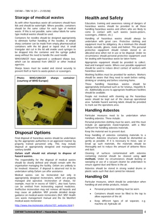 OXFAM – TBN 18 (V1 – 21/05/08)

Storage of medical wastes                                     Health and Safety
As with other hazardous waste all containers should have      Education, training and awareness raising of dangers of
lids and should be watertight. Where possible, containers     hazardous wastes should be provided to all those
should be the same colour for each type of medical            handling hazardous wastes and others who are likely to
waste. If this is not possible, same colour labels for same   come in contact with such wastes (waste-pickers,
type medical wastes should be used.                           scavengers, children, etc.)
Containers for needles should be designed appropriately       Handling of hazardous wastes should always be
to eliminate further handling of the needles. A simple        undertaken with great care. Protective clothing and
sharp container can be made from empty pharmaceutical         equipment must be obligatory. As a minimum this should
containers with the lid glued or taped shut. A small          include overalls, gloves, mask and helmet. This personal
triangular slot cut in the lid will enable used syringes to   protective equipment should remain stored in an
be dropped into the container and the syringe pulled          allocated area when not in use or be disposal. Under no
away without the need to handle the used needle.              circumstance should personal protective equipment used
WHO/UNICEF have approved a cardboard sharps box,              for dealing with hazardous waste be taken home.
which can be obtained from UNICEF or other medical            Appropriate equipment should be provided to collect,
agencies.                                                     load and transport waste. Where ever possible equipment
Sharps boxes must be sealed and stored securely to            should be used to reduce direct contact of workers with
prevent theft or harm to waste-pickers or scavengers.         hazardous wastes.
                                                              Washing facilities must be provided for workers. Workers
 Photo:    WHO/UNICEF     sharps              container       should be aware that they need to wash before eating,
 (courtesy of WHO Europe)                                     drinking or smoking and before returning home.
                                                              Those     handling    hazardous     wastes    should       be
                                                              appropriately immunised such as for tetanus, Hepatitis B,
                                                              etc. Additionally access to appropriate healthcare facilities
                                                              should be available.
                                                              People not involved with cleaning up the hazardous
                                                              waste should be kept out of the clean-up operational
                                                              area. Suitable hazard warning labels should be provided
                                                              to mark out the operations area.

                                                              Handling Asbestos
                                                              Particular measures need to be undertaken when
                                                              handling asbestos. These include:
                                                              Personal protection clothing must be worn, and this must
                                                              include an appropriate mask/respirator, with a filter
                                                              sufficient for handling asbestos materials.

Disposal Options                                              Keep the material wet to prevent dust.
                                                              Keep handling of asbestos containing materials to a
Final disposal of hazardous wastes should be undertaken       minimum. Asbestos structures should be dismantled as
by the appropriate authorities in an approved manner by       gently as possible. If it is necessary to move, saw or
properly trained personnel only. This may include             break up such materials, the materials should be
disposal at appropriately designed and management             thoroughly wet to reduce the amount of airborne fibres
sanitary landfill.                                            and dust.
Oxfam staff should not attempt to dispose of                  Cleaning of surfaces contaminated with asbestos
hazard wastes.                                                containing material should be cleaned using wet
The responsibility for the disposal of medical wastes         methods. Under no circumstances should dusting or
should be clearly defined and should remain with the          sweeping or use of a vacuum cleaner be undertaken to
organisation managing the facility. Oxfam are unlikely to     ensure against dust and fibres in the air.
be involved. However, if disposal is observed not to be       Asbestos should be stored in strong sealed drums or
undertaken safely Oxfam can offer assistance.                 plastic sacks such that dust cannot be released.
Medical wastes can be incinerated but only in
appropriately designed incinerators, which are properly       Handling Oil
managed and operated. Incineration of sharps, for             Particular measures, which should be undertaken when
example, must be in excess of 1000°C, also toxic fumes        handling oil and similar products, include:
can be emitted from incinerating expired medicines.
Ineffective incineration may not remove all hazards and           •    Personal protection clothing must be worn.
may cause air pollution. MSF provide detailed design
                                                                  •    Containers should never be filled to the top to
guidance on medical waste incinerators (Ref: MSF Health
                                                                       allow expansion of the oil.
care waste management manual and the De Montfort
medical waste incinerator.                                        •    Keep different types of oil separate, e.g.
                                                                       machine oil, hydraulic oil.
http://www.mw-incinerator.info/en/101_welcome.html )

OXFAM Technical Brief – Hazardous Wastes                                                                                 4
 