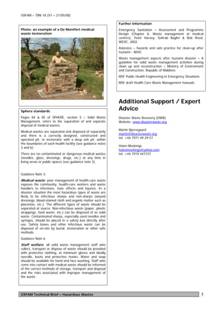 OXFAM – TBN 18 (V1 – 21/05/08)

                                                             Further information
Photo: an example of a De Montfort medical                   Emergency Sanitation – Assessment and Programme
waste incineration                                           Design (Chapter 8, Waste management at medical
                                                             centres), Peter Harvey, Sohrab Baghri & Bob Reed,
                                                             WEDC, 2002.
                                                             Asbestos – hazards and safe practice for clean-up after
                                                             tsunami - WHO
                                                             Waste management aspects after tsunami disaster – A
                                                             guideline for solid waste management activities during
                                                             clean up and reconstruction – Ministry of Environment
                                                             and Construction, Republic of Maldives
                                                             MSF Public Health Engineering in Emergency Situations
                                                             MSF draft Health Care Waste Management manuals




                                                             Additional Support / Expert
Sphere standards
                                                             Advice
Pages 84 & 85 of SPHERE, section 5 – Solid Waste             Disaster Waste Recovery (DWR)
Management, refers to the separation of and separate         Website: www.disasterwaste.org
disposal of medical wastes.
                                                             Martin Bjerregaard
Medical wastes are separated and disposed of separately
                                                             martin@disasterwaste.org
and there is a correctly designed, constructed and
                                                             tel: +44 7971 49 29 57
operated pit, or incinerator with a deep ash pit, within
the boundaries of each health facility (see guidance notes
                                                             Helen Meekings
3 and 6)
                                                             helenmeekings@yahoo.com
There are no contaminated or dangerous medical wastes        tel: +44 7919 447737
(needles, glass, dressings, drugs, etc.) at any time in
living areas or public spaces (see guidance note 3).


Guidance Note 3.
Medical waste: poor management of health-care waste
exposes the community, health-care workers and waste
handlers to infections, toxic effects and injuries. In a
disaster situation the most hazardous types of waste are
likely to be infectious sharps and non-sharps (wound
dressings, blood-stained cloth and organic matter such as
placentas, etc.). The different types of waste should be
separated at source. Non-infectious waste (paper, plastic
wrappings, food waste, etc.) can be disposed of as solid
waste. Contaminated sharps, especially used needles and
syringes, should be placed in a safety box directly after
use. Safety boxes and other infectious waste can be
disposed of on-site by burial, incineration or other safe
methods.
Guidance Note 6.
Staff welfare: all solid waste management staff who
collect, transport or dispose of waste should be provided
with protective clothing, at minimum gloves and ideally
overalls, boots and protective masks. Water and soap
should be available for hand and face washing. Staff who
come into contact with medical waste should be informed
of the correct methods of storage, transport and disposal
and the risks associated with improper management of
the waste.




OXFAM Technical Brief – Hazardous Wastes                                                                             5
 