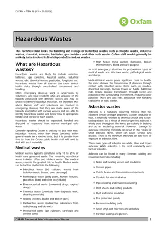 OXFAM – TBN 18 (V1 – 21/05/08)




Hazardous Wastes
This Technical Brief looks the handling and storage of Hazardous wastes such as hospital waste, industrial
wastes, chemical, asbestos, batteries, gas canisters and other such waste. Oxfam staff would generally be
unlikely to be involved in final disposal of hazardous wastes.
                                                                  • High heave metal content (batteries, broken
What are Hazardous                                                   thermometers, blood pressure gauges)

wastes?                                                       In most emergency situations the predominant types of
                                                              medical waste are infectious waste, pathological waste
Hazardous wastes are likely to include asbestos,              and sharps.
batteries, gas canisters, hospital wastes, industrial
wastes, oils, chemical wastes, pesticides, fungicides, etc.   Medical/clinical waste poses significant risks to health,
Hazardous wastes from all sources can cause serious           the most obvious the transmission of diseases through
health risks through uncontrolled containment and             contact with infected waste items such as needles,
handling.                                                     discarded dressings, human tissues or fluids. Additional
Often emergency clean-up work is undertaken by                risks include disease transmission through vector and
volunteers and local residents who are unaware of the         pollution of the surrounding environment, including water
hazards associated with different wastes and may be           pollution. There are also risks associated with handling
unable to identify hazardous materials. It’s important that   radioactive or toxic wastes.
where Oxfam staff and volunteers are involved in
emergency clean-up that they are made aware of the            Asbestos wastes
hazards associated with various wastes and are able to        Asbestos is a naturally occurring mineral that has
identify hazardous wastes and know how to appropriate         excellent tensile strength properties, a poor conductor of
handle and storage of such wastes.                            heat, is relatively resistant to chemical attack and is non-
Hazardous wastes should be separated, handled and             biodegradable. As a result of these properties asbestos is
disposed of separately from normal municipal solid            widely used throughout the world, particularly in building
waste.                                                        and as an insulating material. However, damage to
Generally speaking Oxfam is unlikely to deal with most        asbestos containing materials can result in the release of
hazardous wastes, other than those contained within           small asbestos fibres, which can cause serious lung
general waste on a routine basis, but it is possible from     disease. There is no minimum threshold or safe level of
time to time the Oxfam public health staff will need to       exposure to asbestos fibre.
deal with such materials.                                     There main types of asbestos are white, blue and brown
                                                              asbestos. White asbestos is the most commonly used
Medical wastes                                                form of asbestos.
Medical wastes typically constitute only 10 to 25% of         Asbestos can be found in many common building and
health care generated waste. The remaining non-clinical       insulation materials including:
waste includes office and kitchen waste. The medical
waste presents the greatest risk to health. Medical waste         • Boiler and heating vessels and insulation
can be further divided into the following:
                                                                  • Cement pipes
    • Infectious waste (lab cultures, wastes from
       isolation wards, tissues, used dressings)                  • Clutch, brake and transmission components
    • Pathological waste (body parts, human foetuses,             • Conduits for electrical wires
       placentas, blood and other body fluids)
    • Pharmaceutical waste (unwanted drugs, expired               • Pipe covering and insulation covering
       drugs)                                                     • Roof sheets and roofing products
    • Chemical waste (chemicals from diagnostic work,
       cleaning materials)
                                                                  • Duct and home insulation
    • Sharps (needles, blades and broken glass)                   • Fire protection panels
    • Radioactive waste (radioactive substances from              • Furnace insulating pads
       radiotherapy and lab work)
                                                                  • Sheet vinyl and floor tiles and underlay
    • Pressurised waste (gas cylinders, cartridges and
       aerosol cans)                                              • Partition walling and plasters.
OXFAM Technical Brief – Hazardous Wastes                                                                                1
 