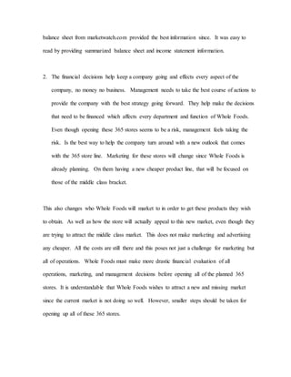 balance sheet from marketwatch.com provided the best information since. It was easy to
read by providing summarized balance sheet and income statement information.
2. The financial decisions help keep a company going and effects every aspect of the
company, no money no business. Management needs to take the best course of actions to
provide the company with the best strategy going forward. They help make the decisions
that need to be financed which affects every department and function of Whole Foods.
Even though opening these 365 stores seems to be a risk, management feels taking the
risk. Is the best way to help the company turn around with a new outlook that comes
with the 365 store line. Marketing for these stores will change since Whole Foods is
already planning. On them having a new cheaper product line, that will be focused on
those of the middle class bracket.
This also changes who Whole Foods will market to in order to get these products they wish
to obtain. As well as how the store will actually appeal to this new market, even though they
are trying to attract the middle class market. This does not make marketing and advertising
any cheaper. All the costs are still there and this poses not just a challenge for marketing but
all of operations. Whole Foods must make more drastic financial evaluation of all
operations, marketing, and management decisions before opening all of the planned 365
stores. It is understandable that Whole Foods wishes to attract a new and missing market
since the current market is not doing so well. However, smaller steps should be taken for
opening up all of these 365 stores.
 