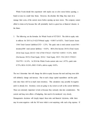 Whole Foods should first experiment with maybe one or a few stores before opening, a
bunch at once in a small time frame. However, the absolute first thing they must do is
manage their costs, of the current stores before opening up more stores. The company cannot
afford to skate on by because this will potentially lead to a great loss or financial disaster, in
the future.
3. The following are the formulas for Whole Foods in 9/27/2015. The debt to equity ratio
in millions for 2015 is (3+62)/3769total equity = 0.0017 or 0.02%. Total Current Assets
1544/ Total Current Liabilities1252= 1.23%. The quick ratio is total current assets1544 –
inventory500/ total current liabilities = 0.83%. ROA (Net Income 2015)/ (Total Assets
2014) Total Assets 2015/2= 536/ (5744+5741)/2= 536/5742= 0.0933 = 9.33%. ROE
(Net Income 2015)/ (Total Equity 2014) + Total Equity 2015= 536/ (3813+3769)/2=
536/3791= 14.14%. In 2014 the Whole Foods current ratio was 1.473%, quick ratio
0.75%, ROA 10.26%, ROE 15.06%, debt to equity 0.02%.
The two I determine that will change the debt to equity because the total and long term debt
will definitely change and increase. Due to such a large capital expenditure and the quick
ratio since there will be so much more inventory. This calculation may possibly be negative
and it is already low. Inventory costs are going to sky rocket as well as the current liabilities.
These are extremely important to look at because they seriously take into consideration. The
current and long term effects of budgeting, that need to be monitored very closely.
Managements decisions will deeply impact these ratio and financial decisions, while there
may be some negatives with the 365 store which is not surprising with such a big expense. If
 