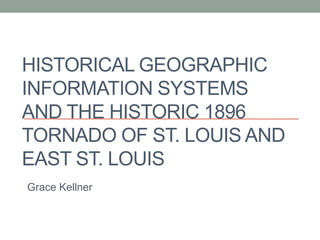 HISTORICAL GEOGRAPHIC
INFORMATION SYSTEMS
AND THE HISTORIC 1896
TORNADO OF ST. LOUIS AND
EAST ST. LOUIS
Grace Kellner
 
