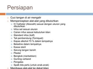 Persiapan
 Cuci tangan di air mengalir
 Mempersiapkan alat-alat yang dibutuhkan
 IV Catheter (Abocath) sesuai dengan ukuran yang
dibutuhkan
 Infus set sesuai ukuran
 Cairan infus sesuai kebutuhan klien
 Standard infus (kolf)
 Tali pembendung (Torniquet)
 Kapas alkohol 70 % dalam tempatnya
 Betadine dalam tempatnya
 Kassa steril
 Sarung tangan bersih
 Plester
 Bengkok (nierbekken)
 Gunting verband
 Pengalas
 Spalk bila perlu (untuk anak-anak)
 Membawa alat-alat ke dekat klien
 