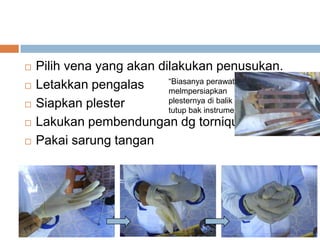  Pilih vena yang akan dilakukan penusukan.
 Letakkan pengalas
 Siapkan plester
 Lakukan pembendungan dg torniquet
 Pakai sarung tangan
“Biasanya perawat
melmpersiapkan
plesternya di balik
tutup bak instrumen”
 