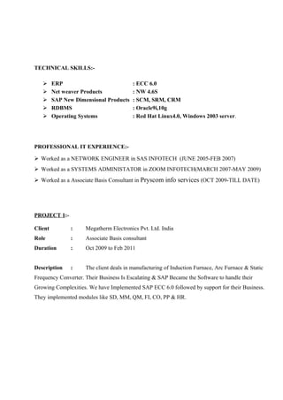 TECHNICAL SKILLS:





ERP
Net weaver Products
SAP New Dimensional Products
RDBMS
Operating Systems

: ECC 6.0
: NW 4.6S
: SCM, SRM, CRM
: Oracle9i,10g
: Red Hat Linux4.0, Windows 2003 server.

PROFESSIONAL IT EXPERIENCE: Worked as a NETWORK ENGINEER in SAS INFOTECH (JUNE 2005-FEB 2007)
 Worked as a SYSTEMS ADMINISTATOR in ZOOM INFOTECH(MARCH 2007-MAY 2009)
 Worked as a Associate Basis Consultant in Pryscom info services (OCT 2009-TILL DATE)

PROJECT 1:Client

:

Megatherm Electronics Pvt. Ltd. India

Role

:

Associate Basis consultant

Duration

:

Oct 2009 to Feb 2011

Description

:

The client deals in manufacturing of Induction Furnace, Arc Furnace & Static

Frequency Converter. Their Business Is Escalating & SAP Became the Software to handle their
Growing Complexities. We have Implemented SAP ECC 6.0 followed by support for their Business.
They implemented modules like SD, MM, QM, FI, CO, PP & HR.

 
