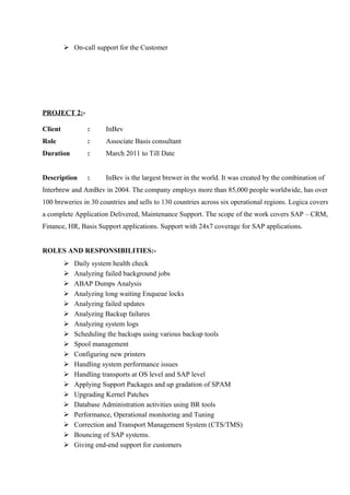  On-call support for the Customer

PROJECT 2:Client

:

InBev

Role

:

Associate Basis consultant

Duration

:

March 2011 to Till Date

Description

:

InBev is the largest brewer in the world. It was created by the combination of

Interbrew and AmBev in 2004. The company employs more than 85,000 people worldwide, has over
100 breweries in 30 countries and sells to 130 countries across six operational regions. Logica covers
a complete Application Delivered, Maintenance Support. The scope of the work covers SAP – CRM,
Finance, HR, Basis Support applications. Support with 24x7 coverage for SAP applications.
ROLES AND RESPONSIBILITIES:



















Daily system health check
Analyzing failed background jobs
ABAP Dumps Analysis
Analyzing long waiting Enqueue locks
Analyzing failed updates
Analyzing Backup failures
Analyzing system logs
Scheduling the backups using various backup tools
Spool management
Configuring new printers
Handling system performance issues
Handling transports at OS level and SAP level
Applying Support Packages and up gradation of SPAM
Upgrading Kernel Patches
Database Administration activities using BR tools
Performance, Operational monitoring and Tuning
Correction and Transport Management System (CTS/TMS)
Bouncing of SAP systems.
Giving end-end support for customers

 