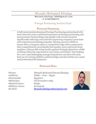 Mostafa Mohamed Khafaga
Mostafa.khafaga 1984@gmai l .com
+2 01063800575
Foreign Purchasing Section Head
Personal Summary
A Self-motivated professional ForeignPurchasingsectionhead with
more than five years combined experiencein foreignpurchasing and
procurement, hardworking and capable with a trackrecord of
significantlyreducing costsand also improving company’sprocesses
and corporatepurchasing programs. Having a proven abilityto
ensure that a companyenjoys a competitiveedgewhen compared to
their competitorsbysecuring thebest quality, priceand terms from
suppliers. Always delivering results against strategicobjectives, whilst
working withinthe organization corevalues and beliefs. Now looking
for a new and challenging managerialposition, onethat will make
best use of existing abilitiesand knowledgeand also further my career
and professionaldevelopment.
Personal Data
Name: Mostafa Mohamed HassanKhafaga
Address: Dokki – Giza – Egypt .
Nationality: Egyptian.
Birth date: 7th November 1984.
Maritalstatus: Single.
Militarystatus: Exempted.
E-Mail: Mostafa.khafaga1984@gmail.com
 