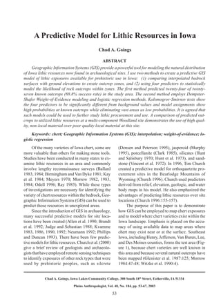 53
Chad A. Goings A Predictive Model for Lithic Resources in Iowa
Chad A. Goings, Iowa Lakes Community College, 300 South 18th
Street, Estherville, IA 51334
Plains Anthropologist, Vol. 48, No. 184, pp. 53-67, 2003
A Predictive Model for Lithic Resources in Iowa
Chad A. Goings
ABSTRACT
Geographic Information Systems (GIS) provide a powerful tool for modeling the natural distribution
of Iowa lithic resources now found in archaeological sites. I use two methods to create a predictive GIS
model of lithic exposures available for prehistoric use in Iowa: (1) comparing interpolated bedrock
surfaces with ground elevations to create outcrop zones, and (2) using four predictors to statistically
model the likelihood of rock outcrops within zones. The first method predicted twenty-four of twenty-
seven known outcrops (88.8% success rate) in the study area. The second method employs Dempster-
Shafer Weight-of-Evidence modeling and logistic regression methods. Kolomogrov-Smirnov tests show
the four predictors to be significantly different from background values and model assignments show
high probabilities at known outcrops while eliminating vast areas as low probabilities. It is agreed that
such models could be used to further study lithic procurement and use. A comparison of predicted out-
crops to utilized lithic resources at a multi-component Woodland site demonstrates the use of high qual-
ity, non-local material over poor quality local material at this site.
Keywords: chert; Geographic Information Systems (GIS); interpolation; weight-of-evidence; lo-
gistic regression
Of the many varieties of Iowa chert, some are
more valuable than others for making stone tools.
Studies have been conducted in many states to ex-
amine lithic resources in an area and commonly
involve lengthy reconnaissance surveys (Ballard
1983, 1984; Birmingham and Van Dyke 1981; Kay
et al. 1984; Meyers 1970; Morrow 1982, 1983,
1984; Odell 1996; Ray 1983). While these types
of investigations are necessary for identifying the
variety of chert resources within the bedrock, Geo-
graphic Information Systems (GIS) can be used to
predict those resources in unexplored areas.
Since the introduction of GIS in archaeology,
many successful predictive models for site loca-
tions have been created (Allen et al. 1990; Brandt
et al. 1992; Judge and Sebastian 1988; Kvamme
1983, 1986, 1990, 1992; Neumann 1992; Phillips
and Duncan 1993). There have been few predic-
tive models for lithic resources. Church et al. (2000)
give a brief review of geologists and archaeolo-
gists that have employed remote sensing techniques
to identify exposures of other rock types that were
used by prehistoric peoples, such as silcrete
(Densen and Peterson 1995), jasperoid (Murphy
1995), porcellanite (Clark 1985), silicates (Hunt
and Salisbury 1970; Hunt et al. 1973), and sand-
stone (Vincent et al. 1972). In 1996, Tim Church
created a predictive model for orthoquartzite pro-
curement sites in the Bearlodge Mountains of
Wyoming (Church 1996). Church used predictors
derived from relief, elevation, geologic, and water
body maps in his model. He also emphasized the
advantages of predicting lithic resources over site
locations (Church 1996:155-157).
The purpose of this paper is to demonstrate
how GIS can be employed to map chert exposures
and to model where chert varieties exist within the
Iowa landscape. Emphasis is placed on the accu-
racy of using available data to map areas where
chert may exist near or at the surface. Southeast
Iowa, including Henry, Jefferson, Van Buren, Lee,
and Des Moines counties, forms the test area (Fig-
ure 1), because chert varieties are well known in
this area and because several natural outcrops have
been mapped (Glenister et al. 1987:125; Morrow
1984:47-48; Witzke et al. 1990:4).
 