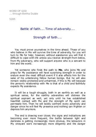 WORD OF GOD
... through Bertha Dudde
5285
Battle of faith.... Time of adversity....
Strength of faith....
You must prove yourselves in the time ahead. Those of you
who believe in Me will survive the time of adversity, for you will
turn to Me for help; however, without assistance you will find it
difficult to cope with life unless you receive strength from below,
from My adversary, who will support anyone who is a servant to
him and the world.
Yet someone who finds the path to Me, who joins Me and
prays for My assistance will have surprising strength in order to
endure even the most difficult event if it also affects him for the
sake of his unbelieving fellow human beings. But he will also
remain visibly protected and unharmed, if this is My will because
the person's relationship with Me is that of a child and faithfully
expects My assistance.
It will be a tough struggle, both in an earthly as well as a
spiritual sense, for the earthly adversities will distress the
spiritual aspirant as well, yet only until he has established
heartfelt contact with Me and the strength of My spirit can
permeate him. Then he will boldly confront every adversity and
danger since he will feel My presence and nothing can frighten or
depress him anymore.
The end is drawing ever closer, the signs and indications are
becoming ever more frequent, the battle between light and
darkness is getting increasingly more obvious, the labourers in
My vineyard work increasingly more diligently and the danger
 