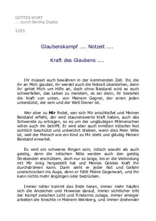 GOTTES WORT
... durch Bertha Dudde
5285
Glaubenskampf .... Notzeit ....
Kraft des Glaubens ....
Ihr müsset euch bewähren in der kommenden Zeit. Ihr, die
ihr an Mich glaubet, ihr werdet auch die Notzeit überstehen, denn
ihr gehet Mich um Hilfe an, doch ohne Beistand wird es euch
schwerfallen, das Leben zu meistern, es sei denn, ihr beziehet
die Kraft von unten, von Meinem Gegner, der einen jeden
unterstützt, der sein und der Welt Diener ist.
Wer aber zu Mir findet, wer sich Mir anschließet und Meinen
Beistand erfleht, der wird staunenswerte Kraft haben, auch das
Schwerste zu ertragen, so es um der ungläubigen Mitmenschen
willen auch ihn betrifft. Er wird aber auch inmitten irdischer Not
sichtlich beschützt und unberührt bleiben, wenn dies Mein Wille
ist, weil der Mensch wie ein Kind zu Mir steht und gläubig Meinen
Beistand erwartet.
Es wird ein schweres Ringen sein, irdisch sowohl als auch
geistig, denn die irdischen Nöte werden auch den geistig
Strebenden erschüttern, doch nur so lange, bis er die Verbindung
mit Mir innig hergestellt hat und Meines Geistes Kraft ihn
durchströmen kann. Dann sieht er jeder Not und Gefahr
unerschrocken ins Auge, denn er fühlt Meine Gegenwart, und ihn
kann nichts mehr ängstigen oder bedrücken.
Immer näher kommt das Ende heran, immer mehr häufen
sich die Anzeichen und Hinweise darauf, immer sichtlicher tritt
der Kampf zwischen Licht und Finsternis zutage, immer emsiger
arbeiten die Knechte in Meinem Weinberg, und immer drohender
 