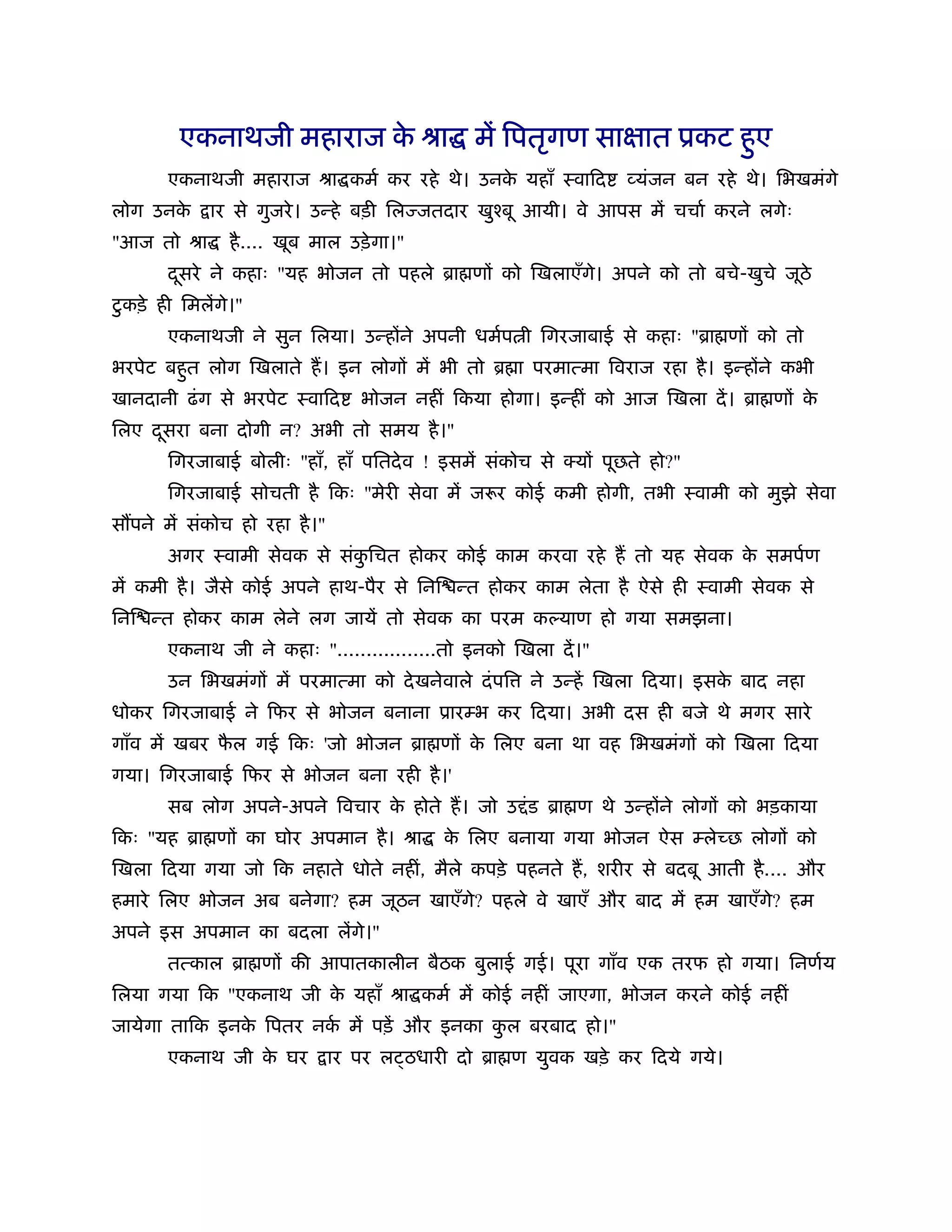 एकनाथजी महाराज क ौा में िपतृगण साक्षात ूकट हए
                        े                           ु
       एकनाथजी महाराज ौा कमर् कर रहे थे। उनक यहाँ ःवािद
                                            े                    व्यंजन बन रहे थे। िभखमंगे
लोग उनके    ार से गुजरे । उन्हे बड़ी िलज्जतदार खुँबू आयी। वे आपस में चचार् करने लगेः
"आज तो ौा      है .... खूब माल उड़े गा।"
       दसरे ने कहाः "यह भोजन तो पहले ॄा णों को िखलाएँगे। अपने को तो बचे-खुचे जूठे
        ू
 ु
टकड़े ही िमलेंगे।"
       एकनाथजी ने सुन िलया। उन्होंने अपनी धमर्प ी िगरजाबाई से कहाः "ॄा णों को तो
भरपेट बहत लोग िखलाते ह। इन लोगों में भी तो ॄ ा परमात्मा िवराज रहा है । इन्होंने कभी
        ु
खानदानी ढं ग से भरपेट ःवािद       भोजन नहीं िकया होगा। इन्हीं को आज िखला दें । ॄा णों के
िलए दसरा बना दोगी न? अभी तो समय है ।"
     ू
       िगरजाबाई बोलीः "हाँ, हाँ पितदे व ! इसमें संकोच से   यों पूछते हो?"
       िगरजाबाई सोचती है िकः "मेरी सेवा में जरूर कोई कमी होगी, तभी ःवामी को मुझे सेवा
स पने में संकोच हो रहा है ।"
       अगर ःवामी सेवक से संकिचत होकर कोई काम करवा रहे ह तो यह सेवक क समपर्ण
                            ु                                       े
में कमी है । जैसे कोई अपने हाथ-पैर से िनि न्त होकर काम लेता है ऐसे ही ःवामी सेवक से
िनि न्त होकर काम लेने लग जायें तो सेवक का परम कल्याण हो गया समझना।
       एकनाथ जी ने कहाः ".................तो इनको िखला दें ।"
       उन िभखमंगों में परमात्मा को दे खनेवाले दं पि   ने उन्हें िखला िदया। इसक बाद नहा
                                                                              े
धोकर िगरजाबाई ने िफर से भोजन बनाना ूारम्भ कर िदया। अभी दस ही बजे थे मगर सारे
गाँव में खबर फल गई िकः 'जो भोजन ॄा णों क िलए बना था वह िभखमंगों को िखला िदया
              ै                         े
गया। िगरजाबाई िफर से भोजन बना रही है ।'
       सब लोग अपने-अपने िवचार क होते ह। जो उ ं ड ॄा ण थे उन्होंने लोगों को भड़काया
                               े
िकः "यह ॄा णों का घोर अपमान है । ौा        क िलए बनाया गया भोजन ऐस म्लेच्छ लोगों को
                                            े
िखला िदया गया जो िक नहाते धोते नहीं, मैले कपड़े पहनते ह, शरीर से बदबू आती है .... और
हमारे िलए भोजन अब बनेगा? हम जूठन खाएँगे? पहले वे खाएँ और बाद में हम खाएँगे? हम
अपने इस अपमान का बदला लेंगे।"
       तत्काल ॄा णों की आपातकालीन बैठक बुलाई गई। पूरा गाँव एक तरफ हो गया। िनणर्य
िलया गया िक "एकनाथ जी क यहाँ ौा कमर् में कोई नहीं जाएगा, भोजन करने कोई नहीं
                       े
जायेगा तािक इनक िपतर नक में पड़ें और इनका कल बरबाद हो।"
               े       र्                 ु
       एकनाथ जी क घर
                 े             ार पर ल ठधारी दो ॄा ण युवक खड़े कर िदये गये।
 