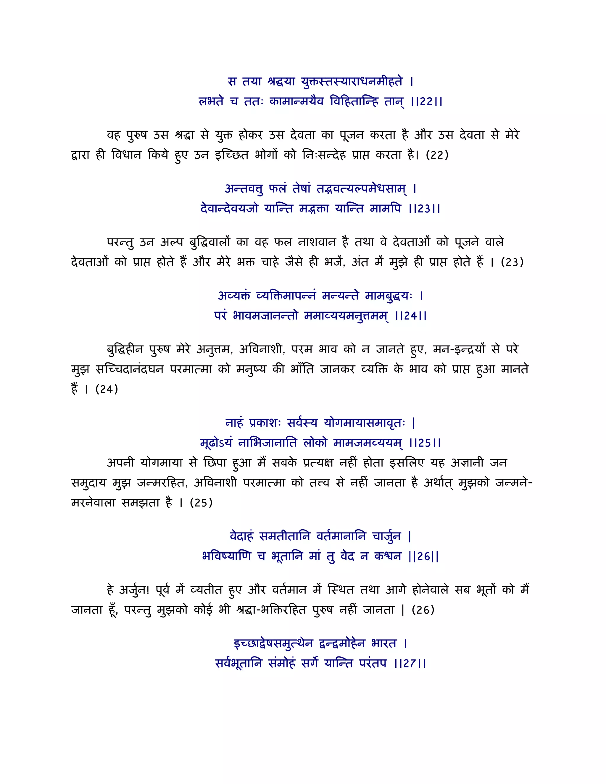 स तया ौ या यु ःतःयाराधनमीहते ।
                        लभते च ततः कामान्मयैव िविहतािन्ह तान ् ।।22।।

      वह पुरुष उस ौ ा से यु     होकर उस दे वता का पूजन करता है और उस दे वता से मेरे
 ारा ही िवधान िकये हए उन इिच्छत भोगों को िनःसन्दे ह ूा
                    ु                                       करता है । (22)

                              अन्तव ु फलं तेषां त वत्यल्पमेधसाम ् ।
                        दे वान्दे वयजो यािन्त म    ा यािन्त मामिप ।।23।।

      परन्तु उन अल्प बुि वालों का वह फल नाशवान है तथा वे दे वताओं को पूजने वाले
दे वताओं को ूा   होते ह और मेरे भ   चाहे जैसे ही भजें, अंत में मुझे ही ूा    होते ह । (23)

                            अव्य ं व्यि मापन्नं मन्यन्ते मामबु यः ।
                           परं भावमजानन्तो ममाव्ययमनु मम ् ।।24।।

      बुि हीन पुरुष मेरे अनु म, अिवनाशी, परम भाव को न जानते हए, मन-इन्ियों से परे
                                                             ु
मुझ सिच्चदानंदघन परमात्मा को मनुंय की भाँित जानकर व्यि          क भाव को ूा
                                                                 े               हआ मानते
                                                                                  ु
ह । (24)

                              नाहं ूकाशः सवर्ःय योगमायासमावृतः |
                        मूढोऽयं नािभजानाित लोको मामजमव्ययम ् ।।25।।
      अपनी योगमाया से िछपा हआ म सबक ूत्यक्ष नहीं होता इसिलए यह अज्ञानी जन
                            ु      े
समुदाय मुझ जन्मरिहत, अिवनाशी परमात्मा को त व से नहीं जानता है अथार्त ् मुझको जन्मने-
मरनेवाला समझता है । (25)

                              वेदाहं समतीतािन वतर्मानािन चाजुन |
                                                             र्
                         भिवंयािण च भूतािन मां तु वेद न क न ||26||

      हे अजुन! पूवर् में व्यतीत हए और वतर्मान में िःथत तथा आगे होनेवाले सब भूतों को म
            र्                   ु
जानता हँू , परन्तु मुझको कोई भी ौ ा-भि रिहत पुरुष नहीं जानता | (26)

                               इच्छा े षसमुत्थेन   न् मोहे न भारत ।
                           सवर्भतािन संमोहं सग यािन्त परं तप ।।27।।
                                ू
 