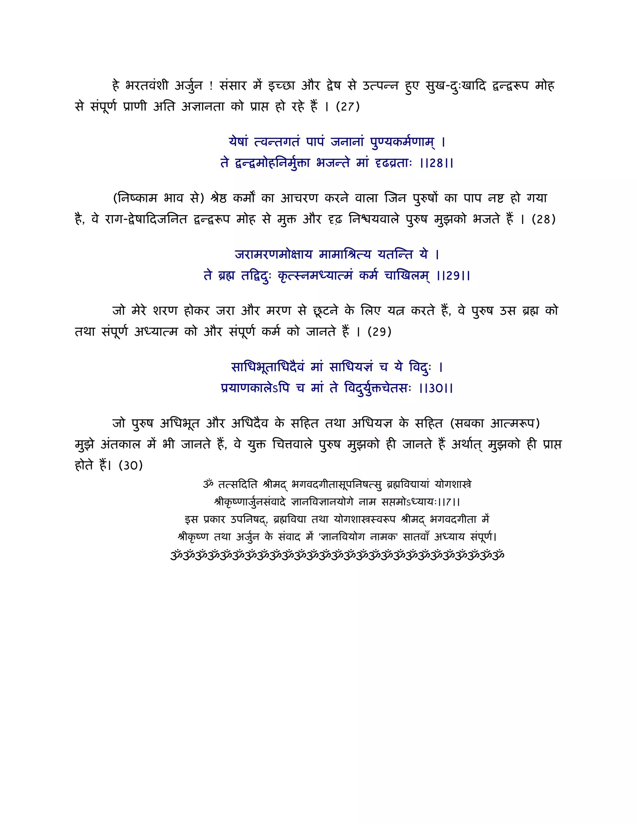 हे भरतवंशी अजुन ! संसार में इच्छा और
                     र्                                े ष से उत्पन्न हए सुख-दःखािद
                                                                       ु      ु            न् रूप मोह
से संपूणर् ूाणी अित अज्ञानता को ूा         हो रहे ह । (27)

                                  येषां त्वन्तगतं पापं जनानां पुण्यकमर्णाम ् ।
                             ते     न् मोहिनमुर् ा भजन्ते मां दृढोताः ।।28।।

       (िनंकाम भाव से) ौे         कम का आचरण करने वाला िजन पुरुषों का पाप न                 हो गया
है , वे राग- े षािदजिनत   न् रूप मोह से मु       और दृढ़ िन यवाले पुरुष मुझको भजते ह । (28)

                                   जरामरणमोक्षाय मामािौत्य यतिन्त ये ।
                          ते ॄ      ति दः कृ त्ःनमध्यात्मं कमर् चािखलम ् ।।29।।
                                        ु

                                       ू
       जो मेरे शरण होकर जरा और मरण से छटने क िलए य
                                            े                           करते ह, वे पुरुष उस ॄ      को
तथा संपूणर् अध्यात्म को और संपूणर् कमर् को जानते ह । (29)

                                  सािधभूतािधदै वं मां सािधयज्ञं च ये िवदः ।
                                                                        ु
                             ूयाणकालेऽिप च मां ते िवदयुर् चेतसः ।।30।।
                                                     ु

       जो पुरुष अिधभूत और अिधदै व क सिहत तथा अिधयज्ञ क सिहत (सबका आत्मरूप)
                                   े                  े
मुझे अंतकाल में भी जानते ह, वे यु         िच वाले पुरुष मुझको ही जानते ह अथार्त ् मुझको ही ूा
होते ह। (30)
                          ॐ तत्सिदित ौीमद् भगवदगीतासूपिनषत्सु ॄ िव ायां योगशा े
                            ौीकृ ंणाजुनसंवादे ज्ञानिवज्ञानयोगे नाम स मोऽध्यायः।।7।।
                                      र्
                      इस ूकार उपिनषद्, ॄ िव ा तथा योगशा ःवरूप ौीमद् भगवदगीता में
                    ौीकृ ंण तथा अजुन क संवाद में 'ज्ञानिवयोग नामक' सातवाँ अध्याय संपण।
                                   र् े                                             ू र्
                   ॐॐॐॐॐॐॐॐॐॐॐॐॐॐॐॐॐॐॐॐॐॐॐॐॐॐॐ
 