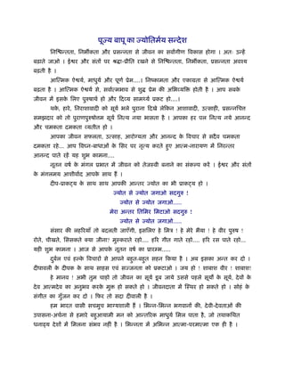 पूज्य बापू का ज्योितमर्य सन्दे श
      िनि न्तता, िनभ कता और ूसन्नता से जीवन का सवागीण िवकास होगा । अतः उन्हें
बढ़ाते जाओ । ई र और संतों पर ौ ा-ूीित रखने से िनि न्तता, िनभ कता, ूसन्नता अवँय
बढ़ती है ।
      आित्मक ऐ यर्, माधुयर् और पूणर् ूेम....। िनंकामता और एकामता से आित्मक ऐ यर्
बढ़ता है । आित्मक ऐ यर् से, सवार्त्मभाव से शु   ूेम की अिभ यि     होती है । आप सबके
जीवन में इसक िलए पुरुषाथर् हो और िद य सामथ्यर् ूकट हो....।
            े
      थक, हारे , िनराशावादी को सूयर् भले पुराना िदखे लेिकन आशावादी, उत्साही, ूसन्निच
        े
समझदार को तो पुराणपुरुषो म सूयर् िनत्य नया भासता है । आपका हर पल िनत्य नये आनन्द
और चमकता दमकता यतीत हो ।
      आपका जीवन सफलता, उत्साह, आरो यता और आनन्द क िवचार से सदै व चमकता
                                                 े
दमकता रहे ... आप िव न-बाधाओं क िसर पर नृत्य करते हुए आत्म-नारायण में िनरन्तर
                              े
आनन्द पाते रहें यह शुभ कामना....
      नूतन वषर् क मंगल ूभात में जीवन को तेजःवी बनाने का संक प करें । ई र और संतों
                 े
क मंगलमय आशीवार्द आपक साथ हैं ।
 े                   े
      दीप-ूाक य क साथ साथ आपकी आन्तर ज्योत का भी ूाक य हो ।
                 े
                                ज्योत से ज्योत जगाओ सदगुरु !
                                   ज्योत से ज्योत जगाओ.....
                               मेरा अन्तर ितिमर िमटाओ सदगुरु !
                                   ज्योत से ज्योत जगाओ.....
      संसार की लहिरयाँ तो बदलती जाएँगी, इसिलए हे िमऽ ! हे मेरे भैया ! हे वीर पुरुष !
रोते, चीखते, िससकते क्या जीना? मुःकराते रहो.... हिर गीत गाते रहो.... हिर रस पाते रहो...
यही शुभ कामना । आज से आपक नूतन वषर् का ूार भ.....
                         े
      दबल एवं ह क िवचारों से आपने बहुत-बहु त सहन िकया है । अब इसका अन्त कर दो ।
       ु र्      े
दीपावली क दीपक क साथ साहस एवं सज्जनता को ूकटाओ । जय हो ! शाबाश वीर ! शाबाश!
         े      े
      हे मानव ! अभी तुम चाहो तो जीवन का सूयर् डू ब जाये उससे पहले सूय क सूय, दे वों क
                                                                       े   र्        े
दे व आत्मदे व का अनुभव करक मु
                          े        हो सकते हो । जीवनदाता में िःथर हो सकते हो । सोहं के
संगीत का गुँजन कर दो । िफर तो सदा दीवाली है ।
      हम भारत वासी सचमुच भा यशाली हैं । िभन्न-िभन्न भगवानों की, दे वी-दे वताओं की
उपासना-अचर्ना से हमारे बहुआयामी मन को आन्तिरक माधुयर् िमल पाता है , जो तथाकिथत
धना य दे शों में िमलना संभव नहीं है । िभन्नता में अिभन्न आत्मा-परमात्मा एक ही है ।
 
