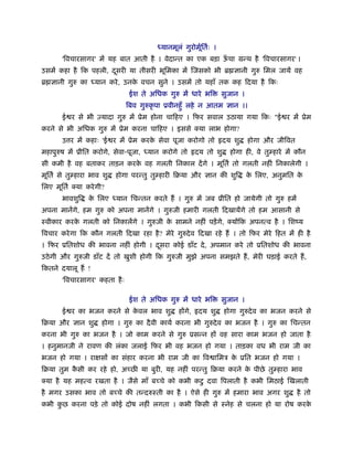 यानमूलं गुरोमूितर्ः ।
                                                        र्
       'िवचारसागर' में यह बात आती है । वेदान्त का एक बड़ा ऊचा मन्थ है 'िवचारसागर' ।
                                                          ँ
उसमें कहा है िक पहली, दसरी या तीसरी भूिमका में िजसको भी ॄ ज्ञानी गुरु िमल जायें वह
                       ू
ॄ ज्ञानी गुरु का    यान करे , उनक वचन सुने । उसमें तो यहाँ तक कह िदया है िकः
                                 े
                                ईश ते अिधक गुरु में धारे भि       सुजान ।
                               िबव गुरुकृ पा ूवीनहँु लहे न आतम ज्ञान ।।
       ई र से भी एयादा गुरु में ूेम होना चािहए । िफर सवाल उठाया गया िकः "ई र में ूेम
करने से भी अिधक गुरु में ूेम करना चािहए । इससे क्या लाभ होगा?
       उ र में कहाः 'ई र में ूेम करक सेवा पूजा करोगो तो हृदय शु
                                    े                                       होगा और जीिवत
महापुरुष में ूीित करोगे, सेवा-पूजा,   यान करोगे तो हृदय तो शु       होगा ही, वे तु हारे में कौन
सी कमी है वह बताकर ताड़न करक वह गलती िनकाल दें गे । मूितर् तो गलती नहीं िनकालेगी ।
                           े
मूितर् से तु हारा भाव शु   होगा परन्तु तु हारी िबया और ज्ञान की शुि         क िलए, अनुमित क
                                                                             े             े
िलए मूितर् क्या करे गी?
       भावशुि      क िलए
                    े      यान िचन्तन करते हैं । गुरु में जब ूीित हो जायेगी तो गुरु हमें
अपना मानेंगे, हम गुरु को अपना मानेंगे । गुरुजी हमारी गलती िदखायेंगे तो हम आसानी से
ःवीकार करक गलती को िनकालेंगे । गुरुजी क सामने नहीं पड़ें गे, क्योंिक अपनत्व है । िशंय
          े                            े
िवचार करे गा िक कौन गलती िदखा रहा है ? मेरे गुरुदे व िदखा रहे हैं । तो िफर मेरे िहत में ही है
। िफर ूितशोध की भावना नहीं होगी । दसरा कोई डाँट दे , अपमान करे तो ूितशोध की भावना
                                   ू
उठे गी और गुरुजी डाँट दें तो खुशी होगी िक गुरुजी मुझे अपना समझते हैं , मेरी घड़ाई करते हैं ,
िकतने दयालू हैं !
       'िवचारसागर' कहता है ः

                                ईश ते अिधक गुरु में धारे भि       सुजान ।
       ई र का भजन करने से कवल भाव शु
                           े                    होंगे, हृदय शु    होगा गुरुदे व का भजन करने से
िबया और ज्ञान शु      होगा । गुरु का दै वी कायर् करना भी गुरुदे व का भजन है । गुरु का िचन्तन
करना भी गुरु का भजन है । जो काम करने से गुरु ूसन्न हों वह सारा काम भजन हो जाता है
। हनुमानजी ने रावण की लंका जलाई िफर भी वह भजन हो गया । ताड़का वध भी राम जी का
भजन हो गया । रा सों का संहार करना भी राम जी का िव ािमऽ क ूित भजन हो गया ।
                                                        े
िबया तुम कसी कर रहे हो, अ छ या बुरी, यह नहीं परन्तु िबया करने क पीछे तु हारा भाव
          ै                                                    े
क्या है यह महत्व रखता है । जैसे माँ ब चे को कभी कटु दवा िपलाती है कभी िमठाई िखलाती
है मगर उसका भाव तो ब चे की तन्दरुःती का है । ऐसे ही गुरु में हमारा भाव अगर शु               है तो
कभी कछ करना पड़े तो कोई दोष नहीं लगता । कभी िकसी से ःनेह से चलना हो या रोष करक
     ु                                                                       े
 