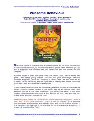 xxxxxxxxxxxxxxxxxxxx Winsome Behaviour


                    Winsome Behaviour
           -Translation of the book, "Madhur Vyavhar", which is based on
              Pujya Sant Shri Asaramji Bapu's Satsang & is published by
                              Sant Shri Asaramji Ashram.
        (This Satsang is based on Anushasan Parva & Shanti Parva of Mahabharata)




God is the source of supreme bliss & supreme peace. As the bond between you
& God becomes stronger, so will the inner bliss & peace. Then wherever you go,
bliss & happiness will be there with you. Others will also feel peaceful in your
company.

At some places in India the great saints are called 'Dada', which means who
gives... who keeps giving forever. The one who gives knowledge, affection,
kindness, happiness, peace etc. everyday is called 'Dada'. We also learn the art
of living, the art of talking and the right way of dealing with people from such
great men. They are the ideals for everybody.

Echo is of the same nature as the sound that generates it & also echo follows the
sound. Similarly others behave in the same way as we behave with them
wherever we go. If you want happiness, give others the same. If you want
respect, then give others the same. If you want to get hurt, then you may hurt
others. What you sow, so shall you reap.

Sweet language spoken for the benefit of others gives them happiness, peace &
love; also, it gets back happiness, peace & love for oneself. Such language
nourishes ones good qualities and provides mind with pure & positive energy. It
is a blessing from God and it is beneficial for us & everybody around us. It
protects & beautifies The Truth.



Ggggggggggggggggggggggggggggggg 1
 