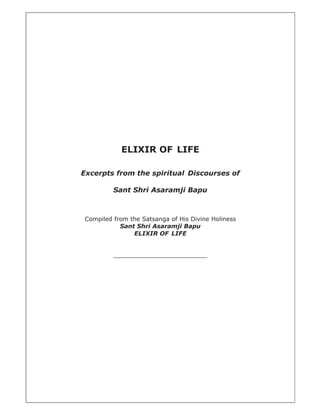 ELIXIR OF LIFE

Excerpts from the spiritual Discourses of

          Sant Shri Asaramji Bapu



 Compiled from the Satsanga of His Divine Holiness
            Sant Shri Asaramji Bapu
                ELIXIR OF LIFE


          _________________________
 