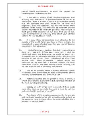 ELIXIR OF LIFE

   eternal blissful consciousness, in which the knower, the
   knowledge and the known are one.

72.      If you want to enjoy a life of complete happiness, stop
   worrying about the future. Let positive vibes of life flourish all
   around you. Make it a habit to visualize your dreams coming
   true. Be confident that your future will be filled with
   brightness, bliss and sweetness. You will find yourself more
   fortunate in the future. Your mind will be filled with creative
   energy. Your life will be filled with grandeur. You have got so
   much power that obstacles will run away from you in fear.
   Such contemplation will definitely bring about your ultimate
   welfare. All your doubts will vanish.

73.      It is you, whose consciousness lends attraction to the
   objects of the world. When you look at them lovingly, the
   objects bask in your reflected love; then you yourself become
   entangled in their attraction.

74.       I tried different ways to attain God, but I realized that in
   doing so I was only drifting away from him. I tried the
   intellectual means and knowledge, but could not reach him.
   Universities and libraries only filled my intellect with thoughts
   converse to my pursuit. Then I abandoned all efforts and
   became quiet. When incidentally I delved within and
   meditated on my own Self. I attained through that inner
   vision what I had so long been seeking outside. Actually, it is
   my own True Self that is pervading everywhere.

75.       Just as an ordinary person naturally perceives objects
   like stones, cows or buffaloes, so does an enlightened person
   naturally experience the bliss of his True Self.

76.     Vedanta preaches that no person is lowly, a sinner, a
   wretch or an enemy. Every form is but a glorious reflection of
   the most pure Supreme Being.

        Nobody on earth brings harm to oneself. If there exists
   none other than my own self, then who is there to hurt me
   and why should I be afraid of myself?

77.      The duality of this creation, represented by its animate
   and inanimate objects comes into perception only so long as
   the perceiver mind is there. Once the mind subsides, there
   remains no trace of duality.




                          || ह र ॐ ||                              14
 