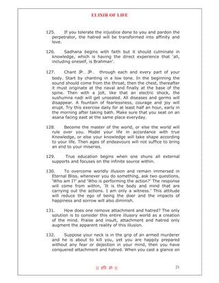 ELIXIR OF LIFE


125.    If you tolerate the injustice done to you and pardon the
  perpetrator, the hatred will be transformed into affinity and
  love.

126.    Sadhana begins with faith but it should culminate in
  knowledge, which is having the direct experience that ‘all,
  including oneself, is Brahman’.

127.    Chant ॐ... ॐ... through each and every part of your
  body. Start by chanting in a low tone. In the beginning the
  sound should come from the throat, then the chest, thereafter
  it must originate at the naval and finally at the base of the
  spine. Then with a jolt, like that an electric shock, the
  sushumna nadi will get unsealed. All diseases and germs will
  disappear. A fountain of fearlessness, courage and joy will
  erupt. Try this exercise daily for at least half an hour, early in
  the morning after taking bath. Make sure that you seat on an
  asana facing east at the same place everyday.

128.    Become the master of the world, or else the world will
  rule over you. Model your life in accordance with true
  Knowledge, or else your knowledge will take shape according
  to your life. Then ages of endeavours will not suffice to bring
  an end to your miseries.

129.    True education begins when one shuns all external
  supports and focuses on the infinite source within.

130.    To overcome worldly illusion and remain immersed in
  Eternal Bliss, whenever you do something, ask two questions,
  ‘Who am I?’ and ‘Who is performing the action?’ The response
  will come from within, ‘It is the body and mind that are
  carrying out the actions. I am only a witness.’ This attitude
  will reduce the ego of being the doer and the impacts of
  happiness and sorrow will also diminish.

131.    How does one remove attachment and hatred? The only
  solution is to consider this entire illusory world as a creation
  of the mind. Praise and insult, attachment and hatred only
  augment the apparent reality of this illusion.

132.   Suppose your neck is in the grip of an armed murderer
  and he is about to kill you, yet you are happily prepared
  without any fear or dejection in your mind, then you have
  conquered attachment and hatred. When you cast a glance on



                         || ह र ॐ ||                             21
 