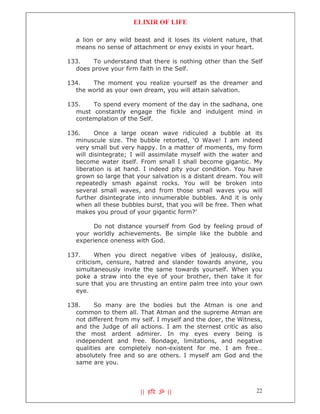 ELIXIR OF LIFE

  a lion or any wild beast and it loses its violent nature, that
  means no sense of attachment or envy exists in your heart.

133.   To understand that there is nothing other than the Self
  does prove your firm faith in the Self.

134.   The moment you realize yourself as the dreamer and
  the world as your own dream, you will attain salvation.

135.   To spend every moment of the day in the sadhana, one
  must constantly engage the fickle and indulgent mind in
  contemplation of the Self.

136.     Once a large ocean wave ridiculed a bubble at its
  minuscule size. The bubble retorted, ‘O Wave! I am indeed
  very small but very happy. In a matter of moments, my form
  will disintegrate; I will assimilate myself with the water and
  become water itself. From small I shall become gigantic. My
  liberation is at hand. I indeed pity your condition. You have
  grown so large that your salvation is a distant dream. You will
  repeatedly smash against rocks. You will be broken into
  several small waves, and from those small waves you will
  further disintegrate into innumerable bubbles. And it is only
  when all these bubbles burst, that you will be free. Then what
  makes you proud of your gigantic form?’

        Do not distance yourself from God by feeling proud of
  your worldly achievements. Be simple like the bubble and
  experience oneness with God.

137.      When you direct negative vibes of jealousy, dislike,
  criticism, censure, hatred and slander towards anyone, you
  simultaneously invite the same towards yourself. When you
  poke a straw into the eye of your brother, then take it for
  sure that you are thrusting an entire palm tree into your own
  eye.

138.     So many are the bodies but the Atman is one and
  common to them all. That Atman and the supreme Atman are
  not different from my self. I myself and the doer, the Witness,
  and the Judge of all actions. I am the sternest critic as also
  the most ardent admirer. In my eyes every being is
  independent and free. Bondage, limitations, and negative
  qualities are completely non-existent for me. I am free…
  absolutely free and so are others. I myself am God and the
  same are you.




                        || ह र ॐ ||                            22
 