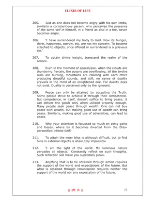 ELIXIR OF LIFE


205.    Just as one does not become angry with his own limbs,
  similarly a conscientious person, who perceives the presence
  of the same self in himself, in a friend as also in a foe, never
  becomes angry.

206.     ‘I have surrendered my body to God. Now its hunger,
  thirst, happiness, sorrow, etc. are not my concern. To become
  attached to objects, once offered or surrendered is a grievous
  sin.’

207.   To obtain divine insight, transcend the realm of the
  senses.

208.    Even in the moment of apocalypse, when the clouds are
  thundering fiercely, the oceans are overflowing, all the twelve
  suns are burning, mountains are colliding with each other
  producing dreadful sounds, and still, no sense of duality
  prevails in the mind of an enlightened one. For duality does
  not exist. Duality is perceived only by the ignorant.

209.   Peace can only be attained by accepting the Truth.
  Some people strive to achieve it through their competence.
  But competence, in itself, doesn’t suffice to bring peace; it
  can deliver the goods only when utilized properly enough.
  Many people seek peace through wealth. One can not buy
  peace with wealth, but making good use of wealth can bring
  peace. Similarly, making good use of adversities, can lead to
  peace.

210.   Why your attention is focussed so much on petty gains
  and losses, where by it becomes diverted from the Bliss-
  personified infinite Self?

211.     To attain the inner bliss is although difficult, but to find
  bliss in external objects is absolutely impossible.

212.   ‘I am the light of the world. My luminous nature
  pervades all objects.’ Constantly reflect on such thoughts.
  Such reflection will make you supremely pious.

213.    Anything that is to be obtained through action requires
  the support of the world and expectations of the future. But
  what is obtained through renunciation requires neither the
  support of the world nor any expectation of the future.




                         || ह र ॐ ||                              31
 