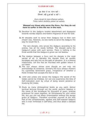 ELIXIR OF LIFE

                       गु    सेवत ते नर ध य यहाँ !
                      ितनको नह ं दःख यहाँ न वहाँ !!
                                  ु

                  Guru sevat te nara dhanya yahan,
                Tinko nahin duhkha yahan na wahan.

    ‘Blessed are those who serve the Guru. For they do not
    have to suffer in this life nor in the next.

2. Devotion to the Sadguru kindles detachment and dispassion
   towards worldly objects and fosters fragrance of love for God.

3. All disciples wish to serve their Sadguru but in their own
   chosen way. However, no one wants to serve the Sadguru the
   way he would like it.

     The rare disciple, who serves the Sadguru according to his
   wishes, has all his needs fulfilled. The disciple earns the
   Sadguru’s grace with such service. There is nothing in the
   three worlds that the Sadguru’s grace can not bestow.

4. The relation between a Guru and His disciple is the most
   sacred of all. It liberates the disciple from all worldly
   bondages and sets him on the path of salvation. It is a lifelong
   relationship. Let this fact be inscribed with golden letters in
   our heart.
5. The sun always shines even though an owl may not
   acknowledge its existence. Similarly the Guru always showers
   his supremely benevolent grace, irrespective of whether a
   fickle minded man accepts this fact or not.

6. Until and unless one serves the Sadguru the secret of the
   Vedas cannot be imbibed, nor can one experience the bliss of
   Self-realization even by virtue of doing severe penance or
   studying the Vedas.

7. Study as many philosophical books as you want, deliver
   spiritual lectures through out the world, perform tapasya in
   the caves of the Himalayas for thousand of years, practise
   pranayam for years together, do Shirshasana for your entire
   life, but you can not attain emancipation without the benign
   grace of Sadguru. Therefore surrender yourself at the holy
   feet of the compassionate, egoless and Self-realized Sadguru
   who is ever immersed in Self-bliss; and thus attain a blessed
   life.




                            || ह र ॐ ||                         37
 
