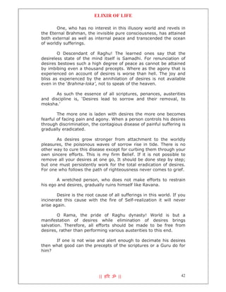 ELIXIR OF LIFE

       One, who has no interest in this illusory world and revels in
the Eternal Brahman, the invisible pure consciousness, has attained
both external as well as internal peace and transcended the ocean
of worldly sufferings.

        O Descendant of Raghu! The learned ones say that the
desireless state of the mind itself is Samadhi. For renunciation of
desires bestows such a high degree of peace as cannot be attained
by imbibing even a thousand precepts. Where as the agony that is
experienced on account of desires is worse than hell. The joy and
bliss as experienced by the annihilation of desires is not available
even in the ‘Brahma-loka’, not to speak of the heaven.

       As such the essence of all scriptures, penances, austerities
and discipline is, ‘Desires lead to sorrow and their removal, to
moksha.’

        The more one is laden with desires the more one becomes
fearful of facing pain and agony. When a person controls his desires
through discrimination, the contagious disease of painful suffering is
gradually eradicated.

       As desires grow stronger from attachment to the worldly
pleasures, the poisonous waves of sorrow rise in tide. There is no
other way to cure this disease except for curbing them through your
own sincere efforts. This is my firm Belief. If it is not possible to
remove all your desires at one go, It should be done step by step;
but one must persistently work for the total eradication of desires.
For one who follows the path of righteousness never comes to grief.

       A wretched person, who does not make efforts to restrain
his ego and desires, gradually ruins himself like Ravana.

        Desire is the root cause of all sufferings in this world. If you
incinerate this cause with the fire of Self-realization it will never
arise again.

        O Rama, the pride of Raghu dynasty! World is but a
manifestation of desires while elimination of desires brings
salvation. Therefore, all efforts should be made to be free from
desires, rather than performing various austerities to this end.

      If one is not wise and alert enough to decimate his desires
then what good can the precepts of the scriptures or a Guru do for
him?




                            || ह र ॐ ||                              42
 
