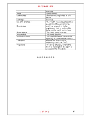 ELIXIR OF LIFE

                          Eternity
Sahaj                     Spontaneous
Samskaras                 Impressions ingrained in the
                          mind
Sankalpa                  Resolve
Sat-chit-ananda           The ‘Truth- Consciousness-Bliss-
                          personified Supreme Being.’
Shehanaga                 A divine serpent in Indian
                          mythology that is believed to
                          balance the earth on its hood
Shirshasana               The head stand posture
Sukhasana                 The easy posture
Sushumna nadi             The channel of the spinal cord
                          opening to the Brahmarandhra
Tattvamsi                 One of the Mahavakyas,
                          meaning ‘Thou Art That’
Yoganidra                 The sleep of yoga, where the
                          body is resting but the spirit is
                          awake in the True Self.




                  ॐॐॐॐॐॐॐॐ




                   || ह र ॐ ||                           47
 