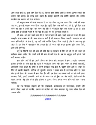 आप काम करते हैं , कछ लोग ऐसे होते हैं , िजनसे काम िलया जाता है लेिकन तत्पर व्यि
                   ु                                                                   को
कहना नहीं पड़ता। वह ःवयं कायर् करता है । समझ बदलेगी तब व्यि               बदलेगा और व्यि
बदलेगा तब समाज और दे श बदलेगा।
         जो मनुंय-जन्म में काम कतराता है , वह पेड़ पौधा पशु बन जाता। िफर उससे डं डे मार-
मार कर, क हाड़े मारकर काम िलया जाता है । ूकृ ित िदन रात कायर् कर रही है , सूयर् िदन रात
         ु
कायर् कर रहा है , हवाएँ िदन रात कायर् कर रही हैं , परमात्मा िदन रात चेतना दे रहा है । हम
अगर कायर् से भागते िफरते हैं तो ःवयं ही अपने पैर पर क हाड़ा मारते हैं ।
                                                     ु
         जो काम, जो बात अपने बस की है , उसे तत्परता से करो। अपने कायर् को ई र की पूजा
समझो। राजव्यवःथा में भी अगर तत्परता नहीं है तो तत्परता िबगड़ जायेगी। तत्परता से जो
काम अिधकािरयों से लेना है , वह नहीं लेते क्योंिक िर त िमल जाती है और वे लापरवाह हो
जाते हैं । इस दे श में 'ऑपरे शन' की जरूरत है । जो काम नहीं करता उसको तुरंत सजा िमले,
तभी दे श सुधरे गा।
         शऽु या िवरोधी पक्ष की बात भी यिद दे श व मानवता क िहत की हो तो उसे आदर से
                                                         े
ःवीकार करना चािहए और अपने वाले की बात भी यिद दे श क, धमर् क अनुकल नहीं हो तो उसे
                                                   े       े    ू
नहीं मानना चािहए।
         आप लोग जहाँ भी हो, अपने जीवन को संयम और तत्परता से ऊपर उठाओ। परमात्मा
हमेशा उन्नित में साथ दे ता है । पतन में परमात्मा साथ नहीं दे ता। पतन मे हमारी वासनाएँ,
लापरवाही काम करती है । मुि      क राःते भगवान साथ दे ता है , ूकृ ित साथ दे ती है । बंधन क
                                 े                                                       े
िलए तो हमारी बेवकफी, इिन्ियों की गुलामी, लालच र हलका संग ही कारणरूप होता है । ऊचा
                 ू                                                             ँ
संग हो तो ई र भी उत्थान में साथ दे ता है । यिद हम ई र का ःमरण करें तो चाहे हमें हजार
फटकार िमलें, हजारों तकलीफ आयें तो भी क्या? हम तो ई र का संग करें गे, संतों-शा ों की
                         ें
शरण जायेंगे, ौे      संग करें गे और संयमी व तत्पर होकर अपना कायर् करें गे-यही भाव रखना
चािहए।
         हम सब िमलकर संक प करें िक लापरवाही, पलायनवाद को िनकालकर, संयमी और
तत्पर होकर अपने को बदलेंगे, समाज को बदलेंगे और लोक क याण हे तु तत्पर होकर दे श को
उन्नत करें गे।
                         ॐॐॐॐॐॐॐॐॐॐॐॐॐॐॐॐॐॐॐ
                                          अनुबम
 