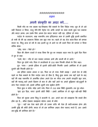 ॐॐॐॐॐॐॐॐॐॐॐॐॐ
                                                अनुबम


                          अपनी संःकृ ित का आदर करें .....
         िकसी गाँव का एक लड़का पढ़-िलखकर पैसे कमाने क िलए िवदे श गया। शुरु में तो उसे
                                                   े
कहीं िठकाना न िमला, परं तु धीरे -धीरे पेशोल पंप आिद जगहों पर काम करक कछ धन कमाया
                                                                    े ु
और भारत आया। अब उसक िलए अपना दे श भारत 'भारत' नहीं रहा, 'इं िडया' हो गया।
                   े
         परदे श क वातावरण, बा
                 े                   चकाचौंध तथा इिन्ियगत ज्ञान से उसकी बुि   इतनी ूभािवत
हो गयी थी की वह सामान्य िववेक तक भूल गया था। पहले तो वह रोज माता-िपता को ूणाम
करता था, िकतु आज दो वषर् क बाद इतनी दर से आने पर भी उसने िपता को ूणाम न िकया
           ं              े          ू
बि क बोलाः
         "ओह, पापा ! कसे हो?"
                      ै
         िपता की तीआण नजरों ने परख िलया िक पुऽ का व्यवहार बदल गया है । दसरे िदन िपता
                                                                        ू
ने पुऽ से कहाः
         "चलो, बेटा ! गाँव में जरा चक्कर लगाकर आयें और स जी भी ले आयें।"
         िपता पुऽ दोनों गये। िपता ने स जीवाले से 250 माम िग की तौलने क िलए कहा।
                                                                      े
         पुऽः "पापा ! आपक इं िडया में इतनी छोटी-छोटी िग की? हमारे अमेिरका में तो इससे
                         े
दगनी बड़ी िग की होती है ।"
 ु
         अब इं िडया उसका अपना न रहा, िपता का हो गया। कसी समझ ! अपने दे श से कोई
                                                      ै
पढ़ने या पैसा कमाने क िलए परदे श जाय तो ठ क है , िकतु कछ समय तक वहाँ रहने क बाद
                    े                             ं   ु                   े
वहाँ की बा       चकाचौंध से आकिषर्त होकर अपने दे श का गौरव तथा अपनी संःकृ ित भूल जाय,
वहाँ की फालतू बातें अपने िदमाग में भल ले और यहाँ आने पर अपने बुि मान बड़े -बुजग क
                                                                             ु  े
साथ ऐसा व्यवहार करें , इससे अिधक दसरी क्या मूखता होगी?
                                  ू           र्
         िपता कछ न बोले। थोड़ा आगे गये। िपता ने 250 माम िभंडी तुलवायी। तब पुऽ बोलाः
               ु
         " ाट इज़ िदस, पापा? इतनी छोटी िभंडी ! हमारे अमेिरका में तो बहत बड़ी-बड़ी िभंडी
                                                                     ु
होती है ।"
         िपता को गुःसा आया िकतु वे सत्संगी थे, अतः अपने मन को समझाया िक कबसे डींग
                             ं
हाँक रहा है ... मौका दे खकर समझाना पड़े गा। ूकट में बोलेः
         "पुऽ ! वहाँ सब ऐसा खाते होंगे तो उनका शरीर भी ऐसा ही भारी-भरकम होगा और
उनकी बुि       भी मोटी होगी। भारत में तो हम साि वक आहार लेना पसन्द करते हैं , अतः हमारे
मन-बुि       भी साि वक होते हैं ।"
 