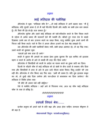 अनुबम


                                 भाई मितदास की धमर्िन ा
        औरं गजेब ने पूछाः "मितदास कौन है ?"....तो भाई मितदास ने आगे बढ़कर कहाः "मैं हँू
मितदास। यिद गुरुजी आज्ञा दें तो मैं यहाँ बैठे-बैठे िद ली और लाहौर का सभी हाल बता सकता
हँू । तेरे िकले की   ट-से- ट बजा सकता हँू ।"
        औरं गजेब गुरार्या और उसने भाई मितदास को धमर्-पिरवतर्न करने क िलए िववश करने
                                                                    े
क उ े ँय से अनेक ूकार की यातनाएँ दे ने की धमकी दी। खौलते हए गरम तेल क कड़ाहे
 े                                                        ु          े
िदखाकर उनक मन में भय उत्पन्न करने का ूय
          े                                            िकया, परं तु धमर्वीर पुरुष अपने ूाणों की
िचन्ता नहीं िकया करते। धमर् क िलए वे अपना जीवन उत्सगर् कर दे ना ौे
                             े                                              समझते हैं ।
        जब औरं गजेब की सभी धमिकयाँ बेकार गयीं, सभी ूय             असफल रहे , तो वह िचढ़ गया।
उसने काजी को बुलाकर पूछाः
        "बताओ इसे क्या सजा दी जाये?"
        काजी ने करान की आयतों का हवाला दे कर हक्म सुनाया िक 'इस कािफर को इःलाम
                 ु                            ु
महण न करने क आरोप में आरे से लकड़ी की तरह चीर िदया जाये।'
            े
        औरं गजेब ने िसपािहयों को काजी क आदे श का पालन करने का हक्म जारी कर िदया।
                                       े                       ु
        िद ली क चाँदनी चौक में भाई मितदास को दो खंभों क बीच रःसों से कसकर बाँध िदया
               े                                       े
गया और िसपािहयों ने ऊपर से आरे के            ारा उन्हें चीरना ूारं भ िकया। िकतु उन्होंने 'सी' तक
                                                                             ं
नहीं की। औरं गजेब ने पाँच िमनट बाद िफर कहाः "अभी भी समय है । यिद तुम इःलाम कबूल
कर लो, तो तुम्हें छोड़ िदया जायेगा और धन-दौलत से मालामाल कर िदया जायेगा।" वीर
मितदास ने िनभर्य होकर कहाः
        "मैं जीते जी अपना धमर् नहीं छोड़ू ँ गा।"
        ऐसे थे धमर्वीर मितदास ! जहाँ आरे से िचरवाया गया, आज वह चौक 'भाई मितदास
चौक' क नाम से ूिस
      े                   है ।
                                        ॐॐॐॐॐॐॐॐॐॐॐ
                                               अनुबम


                                  ःवधम िनधनं ौेयः......
        ूत्येक मनुंय को अपने धमर् क ूित ौ ा और आदर होना चािहए। भगवान ौीकृ ंण ने
                                   े
भी कहा है ः
                                  ौेयान्ःवधम िवगुणः परधमार्त्ःवनुि तात।
                                                                      ्
 