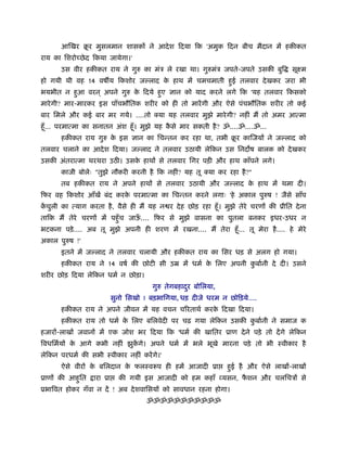आिखर बर मुसलमान शासकों ने आदे श िदया िक 'अमुक िदन बीच मैदान में हकीकत
             ू
राय का िशरोच्छे द िकया जायेगा।'
       उस वीर हकीकत राय ने गुरु का मंऽ ले रखा था। गुरुमंऽ जपते-जपते उसकी बुि           सूआम
हो गयी थी वह 14 वष य िकशोर ज लाद क हाथ में चमचमाती हई तलवार दे खकर जरा भी
                                  े                 ु
भयभीत न हआ वरन ् अपने गुरु क िदये हए ज्ञान को याद करने लगे िक 'यह तलवार िकसको
         ु                  े      ु
मारे गी? मार-मारकर इस पाँचभौितक शरीर को ही तो मारें गी और ऐसे पंचभौितक शरीर तो कई
बार िमले और कई बार मर गये। ....तो क्या यह तलवार मुझे मारे गी? नहीं मैं तो अमर आत्मा
हँू ... परमात्मा का सनातन अंश हँू । मुझे यह कसे मार सकती है ? ॐ....ॐ....ॐ...
                                             ै
       हकीकत राय गुरु क इस ज्ञान का िचन्तन कर रहा था, तभी बर कािजयों ने ज लाद को
                       े                                   ू
तलवार चलाने का आदे श िदया। ज लाद ने तलवार उठायी लेिकन उस िनद ष बालक को दे खकर
उसकी अंतरात्मा थरथरा उठ । उसक हाथों से तलवार िगर पड़ी और हाथ काँपने लगे।
                             े
       काजी बोलेः "तुझे नौकरी करनी है िक नहीं? यह तू क्या कर रहा है ?"
       तब हकीकत राय ने अपने हाथों से तलवार उठायी और ज लाद क हाथ में थमा दी।
                                                           े
िफर वह िकशोर आँखें बंद करक परमात्मा का िचन्तन करने लगाः 'हे अकाल पुरुष ! जैसे साँप
                          े
कचुली का त्याग करता है , वैसे ही मैं यह न र दे ह छोड़ रहा हँू । मुझे तेरे चरणों की ूीित दे ना
 ें
तािक मैं तेरे चरणों में पहँु च जाऊ.... िफर से मुझे वासना का पुतला बनकर इधर-उधर न
                                  ँ
भटकना पड़े .... अब तू मुझे अपनी ही शरण में रखना.... मैं तेरा हँू ... तू मेरा है .... हे मेरे
अकाल पुरुष !'
       इतने में ज लाद ने तलवार चलायी और हकीकत राय का िसर धड़ से अलग हो गया।
       हकीकत राय ने 14 वषर् की छोटी सी उॆ में धमर् क िलए अपनी कबार्नी दे दी। उसने
                                                    े          ु
शरीर छोड़ िदया लेिकन धमर् न छोड़ा।
                                        गुरु तेगबहादर बोिलया,
                                                    ु
                           सुनो िसखो ! बड़भािगया, धड़ दीजे धरम न छोिड़ये....
       हकीकत राय ने अपने जीवन में यह वचन चिरताथर् करक िदखा िदया।
                                                     े
       हकीकत राय तो धमर् क िलए बिलवेदी पर चढ़ गया लेिकन उसकी कबार्नी ने समाज क
                          े                                  ु
हजारों-लाखों जवानों में एक जोश भर िदया िक 'धमर् की खाितर ूाण दे ने पड़े तो दें गे लेिकन
िवधिमर्यों क आगे कभी नहीं झुकगे। अपने धमर् में भले भूखे मारना पड़े तो भी ःवीकार है
            े                ें
लेिकन परधमर् की सभी ःवीकार नहीं करें गे।'
       ऐसे वीरों क बिलदान क फलःवरूप ही हमें आजादी ूा
                  े        े                                    हई है और ऐसे लाखों-लाखों
                                                                 ु
ूाणों की आहित
           ु      ारा ूा     की गयी इस आजादी को हम कहाँ व्यसन, फशन और चलिचऽों से
                                                                ै
ूभािवत होकर गँवा न दें ! अब दे शवािसयों को सावधान रहना होगा।
                                      ॐॐॐॐॐॐॐॐॐॐॐ
 