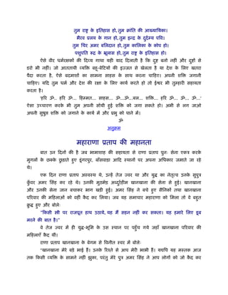 तुम रा   क इितहास हो, तुम बांित की आख्याियका।
                                    े
                           भैरव ूलय क गान हो, तुम इन्ि क ददर् म्य पिव।
                                     े                  े ु
                         तुम िचर अमर बिलदान हो, तुम कािलका क कोप हो।
                                                            े
                          पशुपित रूि क ॅूलास हो, तुम रा
                                      े                    क इितहास हो।
                                                            े
        ऐसे वीर धमर्रक्षकों की िदव्य गाथा यही याद िदलाती है िक द ु   बनो नहीं और द ु ों से
डरो भी नहीं। जो आततायी व्यि        बहू-बेिटयों की इज्जत से खेलता है या दे श क िलए खतरा
                                                                             े
पैदा करता है , ऐसे बदमाशों का सामना साहस क साथ करना चािहए। अपनी शि
                                          े                                        जगानी
चािहए। यिद तुम धमर् और दे श की रक्षा क िलए कायर् करते हो तो ई र भी तुम्हारी सहायता
                                      े
करता है ।
        'हिर ॐ.. हिर ॐ... िहम्मत... साहस... ॐ...ॐ...बल... शि ... हिर ॐ... ॐ... ॐ...'
ऐसा उच्चारण करक भी तुम अपनी सोयी हई शि
               े                  ु                  को जगा सकते हो। अभी से लग जाओ
अपनी सुषु    शि     को जगाने क कायर् में और ूभु को पाने में।
                              े
                                                ॐ
                                           अनुबम


                           महाराणा ूताप की महानता
        बात उन िदनों की है जब भामाशाह की सहायता से राणा ूताप पुनः सेना एकऽ करके
        े    े ु
मुगलों क छक्क छड़ाते हए डू ं गरपुर, बाँसवाड़ा आिद ःथानों पर अपना अिधकार जमाते जा रहे
                     ु
थे।
        एक िदन राणा ूताप अःवःथ थे, उन्हें तेज ज्वर था और यु          का नेतत्व उनक सुपुऽ
                                                                           ृ      े
कवर अमर िसंह कर रहे थे। उनकी मुठभेड़ अ दरर् हीम खानखाना की सेना से हई। खानखाना
 ुँ                                    ु                           ु
और उनकी सेना जान बचाकर भाग खड़ी हई। अमर िसंह ने बचे हए सैिनकों तथा खानखाना
                                ु                   ु
पिरवार की मिहलाओं को वहीं कद कर िलया। जब यह समाचार महाराणा को िमला तो वे बहत
                           ै                                               ु
बु    हए और बोलेः
       ु
        "िकसी     ी पर राजपूत हाथ उठाये, यह मैं सहन नहीं कर सकता। यह हमारे िलए डू ब
मरने की बात है ।"
        वे तेज ज्वर में ही यु -भूिम क उस ःथान पर पहँु च गये जहाँ खानखाना पिरवार की
                                     े
मिहलाएँ कद थीं।
         ै
        राणा ूताप खानखाना क बेगम से िवनीत ःवर में बोलेः
                           े
        "खानखाना मेरे बड़े भाई हैं । उनक िरँते से आप मेरी भाभी हैं । य िप यह मःतक आज
                                       े
तक िकसी व्यि      क सामने नहीं झुका, परं तु मेरे पुऽ अमर िसंह ने आप लोगों को जो कद कर
                   े                                                             ै
 