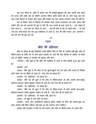 इस तरह संयम से, शि        से अथवा मन को समझा-बुझाकर भी आप अपनी रक्षा करने
को तत्पर होंगे तभी रक्षा हो सकगी अन्यथा तैंतीस करोड़ दे वता भी आ जायें परं तु जब तक
                              े
आप ःवयं िवकारों से बचकर ऊचे उठना नहीं चाहोगे तब तक आपका क याण संभव ही नहीं है ।
                         ँ
         मन में िवकार आयें तो िवकारों को सहयोग दे कर अपना सत्यानाश मत करो। दृढ़ता नहीं
                          ू
रखोगे और मन को जरा-सी भी छट दे दोगे िक 'जरा चखने में क्या जाता है .... जरा दे खने में
क्या जाता है .... जरा ऐसा कर िलया तो क्या? ....जरा-सी सेवा ले ली तो उसमें क्या?...' तो ऐसे
जरा-जरा करते-करते मन कब पूरा घसीटकर ले जाता है , पता भी नहीं चलता। अतः सावधान !
              ू
मन को जरा भी छट मत दो।
                                                  ॐ
                                            अनुबम


                                   मीरा की अिडगता
         मीरा क जीवन में कई िवपि याँ आयीं लेिकन मीरा क िच
               े                                      े        में अशांित नहीं हई। मीरा क
                                                                                ु        े
कीतर्न-भजन में भि         रस से लोग इतने सराबोर हो जाते िक बात िद ली में अकबर क कानों
                                                                               े
तक जा पहँु ची। अकबर ने तानसेन को बुलाया और कहाः
         "तानसेन ! मैंने सुना है िक मीरा की महिफल में जाने स लोग संसारी दःख भूल जाते
                                                                         ु
हैं ।"
         तानसेनः "हाँ।"
         अकबरः "मैंने सुना है िक मीरा क पद सुनते-सुनते वह रस ूकट होने लगता है िजसक
                                       े                                          े
आगे संसार का रस फीका हो जाता है ! क्या ऐसा हो सकता है ?"
         तानसेनः "हाँ, जहाँपनाह ! हो सकता है ।"
         अकबरः "मेंने यह भी सुना है िक मीरा क कीतर्न-भजन में लोग अपनी मान-बड़ाई,
                                             े
छोटापन-बड़प्पन वगैरह भूलकर रसमय हो जाते हैं । क्या ऐसा भी हो सकता है ?"
         तानसेनः "हाँ, जहाँपनाह ! हो सकता है ।"
         अकबरः "मैंने यह भी सुना है िक मीरा क कीतर्न-भजन में लोग अपनी मान-बड़ाई,
                                             े
छोटापन-बड़प्पन वगैरह भूलकर रसमय हो जाते हैं ! क्या ऐसा भी हो सकता है ?"
         तानसेनः "हाँ, जहाँपनाह ! हो सकता नहीं, होता है ।"
         अकबरः "तो मुझे ले चलो मीरा क पास।"
                                     े
         तानसेनः "अगर आप राजािधराज महाराज होकर चलोगे तो मीरा की करुणा-कृ पा का
लाभ आपको नहीं िमल सकगा। हमें भ
                    े                    का वेश बनाकर जाना चािहए।"
         अकबर और तानसेन ने भ         का वेश बनाया और मीरा क कीतर्न-भजन में आकर बैठे।
                                                           े
 